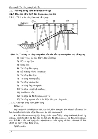 Chương 7. Thi công công trình bến
7.2. Thi công công trình bến trên nền cọc
7.2.1. Thi công công trình bến trên nền cọc vuông
7.2.1.1. Trình tự thi công theo mặt cắt ngang




 Hình 7.4. Trình tự thi công công trình bến trên nền cọc vuông theo mặt cắt ngang.
         1) Nạo vét: để tạo mái dốc và đào hố móng;
         2) Đổ cát lớp đệm;
         3) Đóng cọc;
         4) Thi công dầm ngang;
         5) Đổ đá lòng bến và chân khay;
         6) Thi công dầm dọc;
         7) Thi công bản mặt cầu;
         8) Thi công bản tựa tàu;
         9) Thi công tầng lọc ngược;
         10) Thi công công trình sau bến;
         11) San lấp sau bến;
         12) Thi công lắp đặt bích neo, đệm va;
         13) Thi công lớp mặt bến, hoàn thiện, bàn giao công trình.
7.2.1.2. Các biện pháp kỹ thuật thi công
      1) Nạo vét
     Tuỳ thuộc vào điều kiện địa hình, địa chất, khối lượng và điều kiện đổ đất mà có thể
lựa chọn phương tiện thi công (tàu cuốc, tàu hút, gầu ngoạm).
      Khi đào thì đào theo dạng bậc thang, chiều sâu mỗi lớp không nhỏ hơn 0,5m và lấy
mái dốc từ (1:3) ÷ (1:4) để đảm bảo ổn định cho đất khi đóng cọc. Để đào được mái dốc
theo thiết kế ta cần phải dựng các chập tiêu theo chiều ngang và theo chiều dọc để điều
chỉnh tàu nạo vét theo đúng tuyến.
      2) Đổ cát đệm

7-4
 
