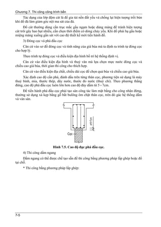 Chương 7. Thi công công trình bến
     Tác dụng của lớp đệm cát là để gia tải nền đất yếu và chống lại hiện tượng trồi bùn
khi đổ đá làm giảm góc nội ma sát của đá.
      Đổ cát thường dùng cần trục mắc gầu ngạm hoặc dùng máng để tránh hiện tượng
cát trôi gây hao hụt nhiều, cần chọn thời điểm có dòng chảy yếu. Khi đổ phải hạ gầu hoặc
miệng máng xuống gần sát với cao độ thiết kế mới tiến hành đổ.
      3) Đóng cọc và phá đầu cọc
     Căn cứ vào sơ đồ đóng cọc và tính năng của giá búa mà ta định ra trình tự đóng cọc
cho hợp lý.
      Theo trình tự đóng cọc và điều kiện địa hình bố trí hệ thống định vị.
     Căn cứ vào điều kiện địa hình và thuỷ văn mà lựa chọn mực nước đóng cọc và
chiều cao giá búa, thời gian thi công cho thích hợp.
      Căn cứ vào điều kiện địa chất, chiều dài cọc để chọn quả búa và chiều cao giá búa.
     Xác định cao độ cần phá, đánh dấu trên từng thân cọc, phương tiện sử dụng là máy
thuỷ bình, mia, thước thép, dây nước, thước đo nước (thuỷ chí). Theo phương thẳng
đứng, cao độ phá đầu cọc luôn lớn hơn cao độ đáy dầm từ 5 ÷ 7cm.
     Để tiến hành phá đầu cọc phải tạo sàn công tác làm mặt bằng cho công nhân đứng,
thường sử dụng xà kẹp bằng gỗ bắt bulông ôm chặt thân cọc, trên đó gác hệ thống dầm
và ván sàn.




                           Hình 7.5. Cao độ đục phá đầu cọc.
      4) Thi công dầm ngang
      Dầm ngang có thể được chế tạo sẵn để thi công bằng phương pháp lắp ghép hoặc đổ
tại chỗ.
      * Thi công bằng phương pháp lắp ghép:




7-5
 