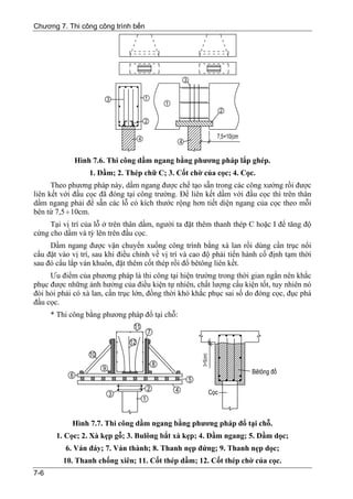Chương 7. Thi công công trình bến




             Hình 7.6. Thi công dầm ngang bằng phương pháp lắp ghép.
                  1. Dầm; 2. Thép chữ C; 3. Cốt chờ của cọc; 4. Cọc.
      Theo phương pháp này, dầm ngang được chế tạo sẵn trong các công xưởng rồi được
liên kết với đầu cọc đã đóng tại công trường. Để liên kết dầm với đầu cọc thì trên thân
dầm ngang phải để sẵn các lỗ có kích thước rộng hơn tiết diện ngang của cọc theo mỗi
bên từ 7,5 ÷ 10cm.
     Tại vị trí của lỗ ở trên thân dầm, người ta đặt thêm thanh thép C hoặc I để tăng độ
cứng cho dầm và tỳ lên trên đầu cọc.
     Dầm ngang được vận chuyển xuống công trình bằng xà lan rồi dùng cần trục nổi
cẩu đặt vào vị trí, sau khi điều chỉnh về vị trí và cao độ phải tiến hành cố định tạm thời
sau đó cẩu lắp ván khuôn, đặt thêm cốt thép rồi đổ bêtông liên kết.
     Ưu điểm của phương pháp là thi công tại hiện trường trong thời gian ngắn nên khắc
phục được những ảnh hưởng của điều kiện tự nhiên, chất lượng cấu kiện tốt, tuy nhiên nó
đòi hỏi phải có xà lan, cần trục lớn, đồng thời khó khắc phục sai số do đóng cọc, đục phá
đầu cọc.
      * Thi công bằng phương pháp đổ tại chỗ:




            Hình 7.7. Thi công dầm ngang bằng phương pháp đổ tại chỗ.
       1. Cọc; 2. Xà kẹp gỗ; 3. Bulông bắt xà kẹp; 4. Dầm ngang; 5. Dầm dọc;
          6. Ván đáy; 7. Ván thành; 8. Thanh nẹp đứng; 9. Thanh nẹp dọc;
         10. Thanh chống xiên; 11. Cốt thép dầm; 12. Cốt thép chờ của cọc.
7-6
 