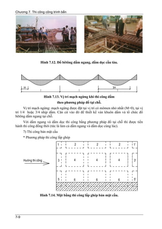 Chương 7. Thi công công trình bến




                 Hình 7.12. Đổ bêtông dầm ngang, dầm dọc cầu tàu.




                   Hình 7.13. Vị trí mạch ngừng khi thi công dầm
                            theo phương pháp đổ tại chỗ.
      Vị trí mạch ngừng: mạch ngừng được đặt tại vị trí có mômen nhỏ nhất (M=0), tại vị
trí 1/4 hoặc 3/4 nhịp dầm. Căn cứ vào đó để thiết kế ván khuôn dầm và tổ chức đổ
bêtông dầm ngang tại chỗ.
     Với dầm ngang và dầm dọc thi công bằng phương pháp đổ tại chỗ thì được tiến
hành thi công đồng thời (tức là làm cả dầm ngang và dầm dọc cùng lúc).
      7) Thi công bản mặt cầu
      * Phương pháp thi công lắp ghép




                 Hình 7.14. Mặt bằng thi công lắp ghép bản mặt cầu.




7-9
 