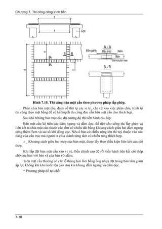 Chương 7. Thi công công trình bến




              Hình 7.15. Thi công bản mặt cầu theo phương pháp lắp ghép.
      Phân chia bản mặt cầu, đánh số thứ tự các vị trí, căn cứ vào việc phân chia, trình tự
thi công theo mặt bằng để có kế hoạch thi công đúc sẵn bản mặt cầu cho thích hợp.
        Sau khi bêtông bản mặt cầu đủ cường độ thì tiến hành cẩu lắp.
      Bản mặt cầu kê trên các dầm ngang và dầm dọc, để tiện cho công tác lắp ghép và
liên kết ta chia mặt cầu thành các tấm có chiều dài bằng khoảng cách giữa hai dầm ngang
cộng thêm 5cm và sai số khi đóng cọc. Nếu ô bản có chiều rộng lớn thì tuỳ thuộc vào sức
nâng của cần trục mà người ta chia thành từng tấm có chiều rộng thích hợp.
        e _ Khoảng cách giữa hai mép của bản mặt, được lấy theo điều kiện liên kết của cốt
thép.
     Khi lắp đặt bản mặt cầu vào vị trí, điều chỉnh cao độ rồi tiến hành liên kết cốt thép
chờ của bản với bản và của bản với dầm.
     Trên mặt cầu thường có các lỗ thông hơi làm bằng ống nhựa đặt trong bản làm giảm
áp lực không khí khi nước lên cao làm kín khung dầm ngang và dầm dọc.
        * Phương pháp đổ tại chỗ




7-10
 