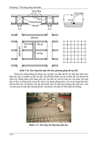 Chương 7. Thi công công trình bến




          Hình 7.16. Thi công bản mặt cầu theo phương pháp đổ tại chỗ.
      Dùng cây chống bằng gỗ chống vào ván đáy của dầm để đỡ các dầm dọc phía trên,
dầm dọc này có nhiệm vụ đỡ ván đáy. Để dễ điều chỉnh cao độ và tháo dỡ ván khuôn thì
chân cây chống được nêm bằng nêm gỗ. Sau khi rải ván thì mặt của ván được trải một
lớp vỏ bao xi măng hoặc nylon để vừa có tác dụng chống dính, vừa có tác dụng đảm bảo
độ kín khít cho ván khuôn. Sau đó tiến hành làm cốt thép làm bêtông bản mặt cầu. Làm
vệ sinh sạch sẽ mặt dầm bêtông đã đổ, ván khuôn cốt thép rồi tiến hành đổ bêtông.




                     Hình 7.17. Thi công cốt thép bản mặt cầu.



7-11
 
