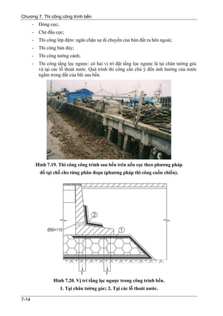 Chương 7. Thi công công trình bến
       -    Đóng cọc;
       -    Chẻ đầu cọc;
       -    Thi công lớp đệm: ngăn chặn sự di chuyển của bùn đất ra bên ngoài;
       -    Thi công bản đáy;
       -    Thi công tường cánh;
       -    Thi công tầng lọc ngược: có hai vị trí đặt tầng lọc ngược là tại chân tường góc
            và tại các lỗ thoát nước. Quá trình thi công cần chú ý đến ảnh hưởng của nước
            ngầm trong đất của bãi sau bến.




           Hình 7.19. Thi công công trình sau bến trên nền cọc theo phương pháp
             đổ tại chỗ cho từng phân đoạn (phương pháp thi công cuốn chiếu).




                   Hình 7.20. Vị trí tầng lọc ngược trong công trình bến.
                        1. Tại chân tường góc; 2. Tại các lỗ thoát nước.

7-14
 