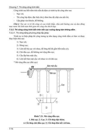 Chương 7. Thi công công trình bến
       Công trình sau bến nằm trên nền đá đệm có trình tự thi công như sau:
       -   Nạo vét;
       -   Thi công lớp đệm, đặc biệt chú ý đảm bảo độ chặt của nền lót;
       -   Lắp ghép ván khuôn, đổ bêtông.
    Chú ý: Tại các vị trí thi công có cao trình thấp, chịu ảnh hưởng của sự dao động
mực nước thì tính toán thời gian thi công cho thích hợp.
7.2.2. Thi công công trình bến trên nền cọc vuông dạng bản không dầm.
7.2.2.1. Thi công bằng phương pháp lắp ghép
     Trình tự và biện pháp thi công tương tự như dạng công trình dầm có bản và được
thực hiện như sau:
           1) Nạo vét;
           2) Đóng cọc;
           3) Liên kết hệ cọc với nhau, đổ lăng thể đá gầm bến (nếu có);
           4) Chẻ đầu cọc, đổ bêtông mở rộng đầu cọc;
           5) Cẩu lắp bản mặt cầu;
           6) Liên kết bản mặt cầu với nhau và với đài cọc.
       * Mở rộng đầu cọc (đài cọc)




                               Hình 7.21. Mở rộng đầu cọc.
                          1. Đài cọc; 2. Cọc; 3. Cốt thép đặt thêm;
                  4. Cốt thép chờ đầu cọc; 5. Cốt thép liên kết với bản.

7-15
 