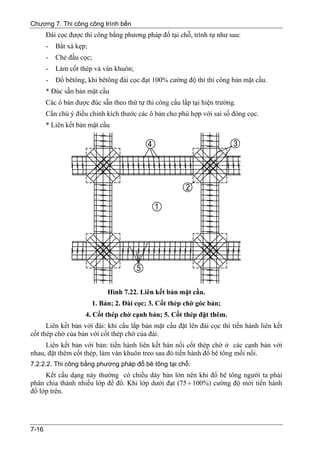 Chương 7. Thi công công trình bến
       Đài cọc được thi công bằng phương pháp đổ tại chỗ, trình tự như sau:
       -   Bắt xà kẹp;
       -   Chẻ đầu cọc;
       -   Làm cốt thép và ván khuôn;
       -   Đổ bêtông, khi bêtông đài cọc đạt 100% cường độ thì thi công bản mặt cầu.
       * Đúc sẵn bản mặt cầu
       Các ô bản được đúc sẵn theo thứ tự thi công cẩu lắp tại hiện trường.
       Cần chú ý điều chỉnh kích thước các ô bản cho phù hợp với sai số đóng cọc.
       * Liên kết bản mặt cầu




                              Hình 7.22. Liên kết bản mặt cầu.
                         1. Bản; 2. Đài cọc; 3. Cốt thép chờ góc bản;
                     4. Cốt thép chờ cạnh bản; 5. Cốt thép đặt thêm.
      Liên kết bản với đài: khi cẩu lắp bản mặt cầu đặt lên đài cọc thì tiến hành liên kết
cốt thép chờ của bản với cốt thép chờ của đài.
     Liên kết bản với bản: tiến hành liên kết hàn nối cốt thép chờ ở các cạnh bản với
nhau, đặt thêm cốt thép, làm ván khuôn treo sau đó tiến hành đổ bê tông mối nối.
7.2.2.2. Thi công bằng phương pháp đổ bê tông tại chỗ:
     Kết cấu dạng này thường có chiều dày bản lớn nên khi đổ bê tông người ta phải
phân chia thành nhiều lớp để đổ. Khi lớp dưới đạt (75 ÷ 100%) cường độ mới tiến hành
đổ lớp trên.




7-16
 