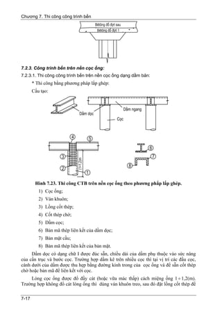 Chương 7. Thi công công trình bến




7.2.3. Công trình bến trên nền cọc ống:
7.2.3.1. Thi công công trình bến trên nền cọc ống dạng dầm bản:
       * Thi công bằng phương pháp lắp ghép:
       Cấu tạo:




        Hình 7.23. Thi công CTB trên nền cọc ống theo phương phắp lắp ghép.
          1) Cọc ống;
          2) Ván khuôn;
          3) Lồng cốt thép;
          4) Cốt thép chờ;
          5) Dầm cọc;
          6) Bản mã thép liên kết của dầm dọc;
          7) Bản mặt cầu;
          8) Bản mã thép liên kết của bản mặt.
     Dầm dọc có dạng chữ I được đúc sẵn, chiều dài của dầm phụ thuộc vào sức nâng
của cần trục và bước cọc. Trường hợp dầm kê trên nhiều cọc thì tại vị trí các đầu cọc,
cánh dưới của dầm được thu hẹp bằng đường kính trong của cọc ống và để sẵn cốt thép
chờ hoặc bản mã để liên kết với cọc.
    Lòng cọc ống được đổ đầy cát (hoặc vữa mác thấp) cách miệng ống 1 ÷ 1,2(m).
Trường hợp không đổ cát lòng ống thì dùng ván khuôn treo, sau đó đặt lồng cốt thép để

7-17
 