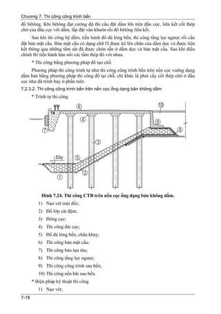 Chương 7. Thi công công trình bến
đổ bêtông. Khi bêtông đạt cường độ thì cẩu đặt dầm lên trên đầu cọc, liên kết cốt thép
chờ của đầu cọc với dầm, lắp đặt ván khuôn rồi đổ bêtông liên kết.
      Sau khi thi công hệ dầm, tiến hành đổ đá lòng bến, thi công tầng lọc ngược rồi cẩu
đặt bản mặt cầu. Bản mặt cầu có dạng chữ Π được kê lên chân của dầm dọc và được liên
kết thông qua những tấm sắt đã được chôn sẵn ở dầm dọc và bản mặt cầu. Sau khi điều
chỉnh thì tiến hành hàn nối các tầm thép đó với nhau.
       * Thi công bằng phương pháp đổ tạo chỗ
     Phương pháp thi công trình tự như thi công công trình bến trên nền cọc vuông dạng
dầm bản bằng phương pháp thi công đổ tại chỗ, chỉ khác là phải cấy cốt thép chờ ở đầu
cọc như đã trình bày ở phần trên.
7.2.3.2. Thi công công trình bến trên nền cọc ống dạng bản không dầm
       * Trình tự thi công




            Hình 7.24. Thi công CTB trên nền cọc ống dạng bản không dầm.
          1) Nạo vét mái dốc;
          2) Đổ lớp cát đệm;
          3) Đóng cọc;
          4) Thi công đài cọc;
          5) Đổ đá lòng bến, chân khay;
          6) Thi công bản mặt cầu;
          7) Thi công bản tựa tàu;
          8) Thi công tầng lọc ngược;
          9) Thi công công trình sau bến;
          10) Thi công nền bãi sau bến.
       * Biện pháp kỹ thuật thi công
          1) Nạo vét;
7-18
 