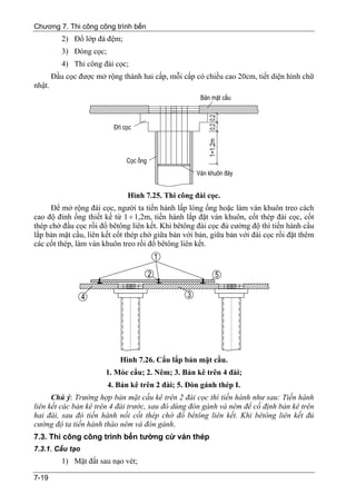 Chương 7. Thi công công trình bến
           2) Đổ lớp đá đệm;
           3) Đóng cọc;
           4) Thi công đài cọc;
        Đầu cọc được mở rộng thành hai cấp, mỗi cấp có chiều cao 20cm, tiết diện hình chữ
nhật.




                                Hình 7.25. Thi công đài cọc.
     Để mở rộng đài cọc, người ta tiến hành lấp lòng ống hoặc làm ván khuôn treo cách
cao độ đỉnh ống thiết kế từ 1 ÷ 1,2m, tiến hành lắp đặt ván khuôn, cốt thép đài cọc, cốt
thép chờ đầu cọc rồi đổ bêtông liên kết. Khi bêtông đài cọc đủ cường độ thì tiến hành cẩu
lắp bản mặt cầu, liên kết cốt thép chờ giữa bản với bản, giữa bản với đài cọc rồi đặt thêm
các cốt thép, làm ván khuôn treo rồi đổ bêtông liên kết.




                             Hình 7.26. Cẩu lắp bản mặt cầu.
                        1. Móc cẩu; 2. Nêm; 3. Bản kê trên 4 đài;
                          4. Bản kê trên 2 đài; 5. Đòn gánh thép I.
      Chú ý: Trường hợp bản mặt cầu kê trên 2 đài cọc thì tiến hành như sau: Tiến hành
liên kết các bản kê trên 4 đài trước, sau đó dùng đòn gánh và nêm để cố định bản kê trên
hai đài, sau đó tiến hành nối cốt thép chờ đổ bêtông liên kết. Khi bêtông liên kết đủ
cường độ ta tiến hành tháo nêm và đòn gánh.
7.3. Thi công công trình bến tường cừ ván thép
7.3.1. Cấu tạo
           1) Mặt đất sau nạo vét;

7-19
 