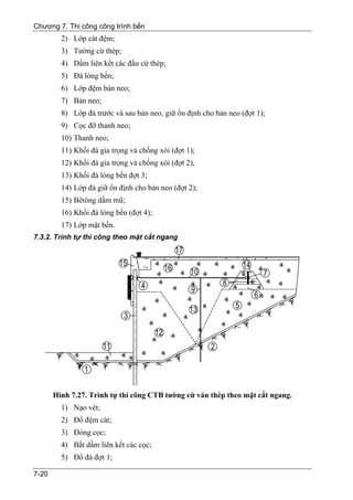 Chương 7. Thi công công trình bến
         2) Lớp cát đệm;
         3) Tường cừ thép;
         4) Dầm liên kết các đầu cừ thép;
         5) Đá lòng bến;
         6) Lớp đệm bản neo;
         7) Bản neo;
         8) Lớp đá trước và sau bản neo, giữ ổn định cho bản neo (đợt 1);
         9) Cọc đỡ thanh neo;
         10) Thanh neo;
         11) Khối đá gia trọng và chống xói (đợt 1);
         12) Khối đá gia trọng và chống xói (đợt 2);
         13) Khối đá lòng bến đợt 3;
         14) Lớp đá giữ ổn định cho bản neo (đợt 2);
         15) Bêtông dầm mũ;
         16) Khối đá lòng bến (đợt 4);
         17) Lớp mặt bến.
7.3.2. Trình tự thi công theo mặt cắt ngang




       Hình 7.27. Trình tự thi công CTB tường cừ ván thép theo mặt cắt ngang.
         1) Nạo vét;
         2) Đổ đệm cát;
         3) Đóng cọc;
         4) Bắt dầm liên kết các cọc;
         5) Đổ đá đợt 1;

7-20
 