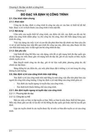 Chương 2. Đo đạc và định vị công trình
             Chương 2
                 ĐO ĐẠC VÀ ĐỊNH VỊ CÔNG TRÌNH
2.1. Các khái niệm chung
2.1.1. Khái niệm
     Công tác đo đạc, định vị công trình là công tác căn cứ vào bản vẽ thiết kế để thể
hiện được vị trí và kích thước của công trình ở trên mặt đất.
2.1.2. Nội dung
      Cắm mốc của tuyến thiết kế công trình, các điểm chi tiết, xác định cao độ các bộ
phận của công trình nhằm phục vụ cho công tác thi công, theo dõi biến dạng trong quá
trình thi công.
     Việc xây dựng các mốc vị trí và cao độ cần phải đảm bảo độ chính xác theo yêu cầu
vì nó sẽ ảnh hưởng trực tiếp đến quá trình thi công sau này, điều này phụ thuộc rất lớn
vào điều kiện máy móc và đội ngũ cán bộ công nhân đo đạc.
2.1.3. Các yêu cầu
     Lập bình đồ tổng thể khu vực xây dựng, trên đó có ghi mạng lưới đo đạc quốc gia
và xây dựng các mốc được gắn với mạng lưới đo đạc đó, ghi rõ các tuyến cơ bản, tuyến
chính, tuyến cơ sở.
     Bản thuyết minh công tác đo đạc, ghi rõ tài liệu xuất phát, phương pháp đo, độ
chính xác đạt được.
    Bảng thống kê các điểm đo, các mốc phải được đặt ở những vị trí mà trong thi công
không bị ảnh hưởng.
2.2. Xác định vị trí của công trình trên mặt bằng
    Xác định vị trí của công trình trên mặt bằng là một công việc đầu tiên phải làm của
người thi công trên công trường. Công tác định vị trí mặt bằng của công trình gồm có:
         -   Xác định các tuyến ngang và tuyến dọc của công trình;
         -   Xác định kích thước không chế của công trình.
2.2.1. Xác định tuyến ngang và tuyến dọc của công trình
2.2.1.1. Phương tiện đo đạc
2.2.1.2. Công tác cụ thể
      Đặt các mốc cơ bản và lập tuyến cơ bản. Mốc cơ bản là mốc được thiết kế bàn giao.
Mốc này được gắn cao độ và tọa độ với hệ thống đo đạc quốc gia hoặc một hệ tọa độ giả
định.
         Lập các tuyến chính là các tuyến được lấy từ mốc cơ bản đến tuyến cơ sở của công
trình.




2-1
 