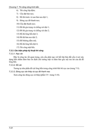 Chương 7. Thi công công trình bến
          6) Thi công lớp đệm;
          7) Cẩu đặt bản neo;
          8) Đổ đá trước và sau bản neo đợt 1;
          9) Đóng cọc đỡ thanh neo;
          10) Cẩu đặt thanh neo;
          11) Đổ đá gia trọng và chống xói đợt 1;
          12) Đổ đá gia trọng và chống xói đợt 2;
          13) Đổ đá lòng bến đợt 3;
          14) Đổ đá bản neo đợt 2;
          15) Đổ bêtông dầm mũ;
          16) Đổ đá lòng bến đợt 4;
          17) Thi công mặt bến.
7.3.3. Các biện pháp kỹ thuật thi công
7.3.3.1. Nạo vét
     Đây là công tác rất quan trọng, yêu cầu phải nạo vét hết lớp bùn đất yếu ở nơi xây
dựng bến nhằm đảm bảo ổn định cho tường mặt và đảm báo góc nội ma sát của đá đổ
lòng bến.
7.3.3.2. Đổ cát
       Tương tự như phần đổ cát lòng bến trong công trình bến bê cọc cao (trang 7-5).
7.3.3.3. Đóng cọc ván thép và cọc đỡ thanh neo
       Xem công tác đóng cọc cừ thép (phần 5.9 - trang 5-18).




7-21
 