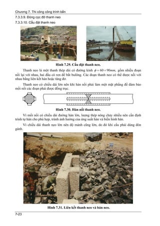 Chương 7. Thi công công trình bến
7.3.3.9. Đóng cọc đỡ thanh neo
7.3.3.10. Cẩu đặt thanh neo




                              Hình 7.29. Cẩu đặt thanh neo.
      Thanh neo là một thanh thép dài có đường kính φ = 60 ÷ 90mm, gồm nhiều đoạn
nối lại với nhau, hai đầu có ren để bắt bulông. Các đoạn thanh neo có thể được nối với
nhau bằng liên kết hàn hoặc tăng đơ.
     Thanh neo có chiều dài lớn nên khi hàn nối phải làm một mặt phẳng để đảm bảo
mối nối các đoạn phải được đồng trục.




                              Hình 7.30. Hàn nối thanh neo.
      Vì mối nối có chiều dài đường hàn lớn, lượng thép nóng chảy nhiều nên cần định
trình tự hàn cho phù hợp, tránh ảnh hưởng của ứng suất hàn và biến hình hàn.
     Vì chiều dài thanh neo lớn nên độ mảnh cũng lớn, do đó khi cẩu phải dùng đòn
gánh.




                      Hình 7.31. Liên kết thanh neo và bản neo.
7-23
 