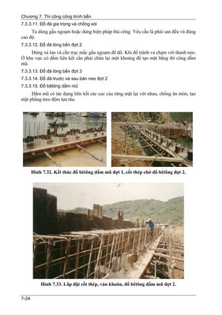 Chương 7. Thi công công trình bến
7.3.3.11. Đổ đá gia trọng và chống xói
     Ta dùng gầu ngoạm hoặc dùng biện pháp thủ công. Yêu cầu là phải san đều và đúng
cao độ.
7.3.3.12. Đổ đá lòng bến đợt 2
    Dùng xà lan và cần trục mắc gầu ngoạm để đổ. Khi đổ tránh va chạm với thanh neo.
Ở khu vực có dầm liên kết cần phải chừa lại một khoảng để tạo mặt bằng thi công dầm
mũ.
7.3.3.13. Đổ đá lòng bến đợt 3
7.3.3.14. Đổ đá trước và sau bản neo đợt 2
7.3.3.15. Đổ bêtông dầm mũ
     Dầm mũ có tác dụng liên kết các cọc của từng mặt lại với nhau, chống ăn mòn, tạo
mặt phẳng treo đệm tựa tàu.




       Hình 7.32. Kết thúc đổ bêtông dầm mũ đợt 1, cốt thép chờ đổ bêtông đợt 2.




           Hình 7.33. Lắp đặt cốt thép, ván khuôn, đổ bêtông dầm mũ đợt 2.

7-24
 