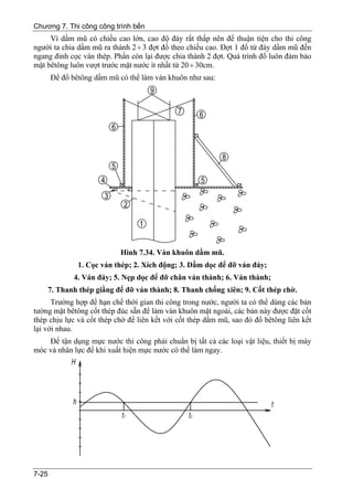 Chương 7. Thi công công trình bến
     Vì dầm mũ có chiều cao lớn, cao độ đáy rất thấp nên để thuận tiện cho thi công
người ta chia dầm mũ ra thành 2 ÷ 3 đợt đổ theo chiều cao. Đợt 1 đổ từ đáy dầm mũ đến
ngang đỉnh cọc ván thép. Phần còn lại được chia thành 2 đợt. Quá trình đổ luôn đảm bảo
mặt bêtông luôn vượt trước mặt nước ít nhất từ 20 ÷ 30cm.
       Để đổ bêtông dầm mũ có thể làm ván khuôn như sau:




                           Hình 7.34. Ván khuôn dầm mũ.
               1. Cọc ván thép; 2. Xích động; 3. Dầm dọc để đỡ ván đáy;
             4. Ván đáy; 5. Nẹp dọc để đỡ chân ván thành; 6. Ván thành;
    7. Thanh thép giằng để đỡ ván thành; 8. Thanh chống xiên; 9. Cốt thép chờ.
      Trường hợp để hạn chế thời gian thi công trong nước, người ta có thể dùng các bản
tường mặt bêtông cốt thép đúc sẵn để làm ván khuôn mặt ngoài, các bản này được đặt cốt
thép chịu lực và cốt thép chờ để liên kết với cốt thép dầm mũ, sao đó đổ bêtông liên kết
lại với nhau.
    Để tận dụng mực nước thi công phải chuẩn bị tất cả các loại vật liệu, thiết bị máy
móc và nhân lực để khi xuất hiện mực nước có thể làm ngay.




7-25
 