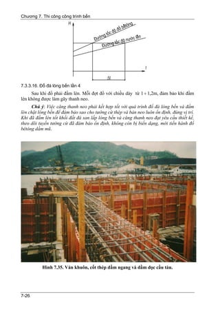 Chương 7. Thi công công trình bến




7.3.3.16. Đổ đá lòng bến lần 4
     Sau khi đổ phải đầm lèn. Mỗi đợt đổ với chiều dày từ 1 ÷ 1,2m, đảm bảo khi đầm
lèn không được làm gãy thanh neo.
      Chú ý: Việc căng thanh neo phải kết hợp tốt với quá trình đổ đá lòng bến và đầm
lèn chặt lòng bến để đảm bảo sao cho tường cừ thép và bản neo luôn ổn định, đúng vị trí.
Khi đã đầm lèn tốt khối đất đá san lấp lòng bến và căng thanh neo đạt yêu cầu thiết kế,
theo dõi tuyến tường cừ đã đảm bảo ổn định, không còn bị biến dạng, mới tiến hành đổ
bêtông dầm mũ.




          Hình 7.35. Ván khuôn, cốt thép dầm ngang và dầm dọc cầu tàu.




7-26
 