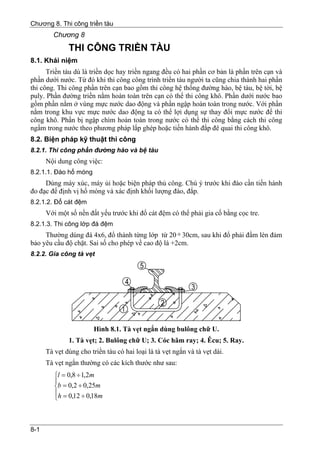 Chương 8. Thi công triền tàu
        Chương 8
              THI CÔNG TRIỀN TÀU
8.1. Khái niệm
      Triền tàu dù là triền dọc hay triền ngang đều có hai phần cơ bản là phần trên cạn và
phần dưới nước. Từ đó khi thi công công trình triền tàu người ta cũng chia thành hai phần
thi công. Thi công phần trên cạn bao gồm thi công hệ thống đường hào, bệ tàu, bệ tời, bệ
puly. Phần đường triền nằm hoàn toàn trên cạn có thể thi công khô. Phần dưới nước bao
gồm phần nằm ở vùng mực nước dao động và phần ngập hoàn toàn trong nước. Với phần
nằm trong khu vực mực nước dao động ta có thể lợi dụng sự thay đổi mực nước để thi
công khô. Phần bị ngập chìm hoàn toàn trong nước có thể thi công bằng cách thi công
ngầm trong nước theo phương pháp lắp ghép hoặc tiến hành đắp đê quai thi công khô.
8.2. Biện pháp kỹ thuật thi công
8.2.1. Thi công phần đường hào và bệ tàu
      Nội dung công việc:
8.2.1.1. Đào hố móng
     Dùng máy xúc, máy ủi hoặc biện pháp thủ công. Chú ý trước khi đào cần tiến hành
đo đạc để định vị hố móng và xác định khối lượng đào, đắp.
8.2.1.2. Đổ cát đệm
      Với một số nền đất yếu trước khi đổ cát đệm có thể phải gia cố bằng cọc tre.
8.2.1.3. Thi công lớp đá đệm
     Thường dùng đá 4x6, đổ thành từng lớp từ 20 ÷ 30cm, sau khi đổ phải đầm lèn đảm
bảo yêu cầu độ chặt. Sai số cho phép về cao độ là +2cm.
8.2.2. Gia công tà vẹt




                        Hình 8.1. Tà vẹt ngắn dùng bulông chữ U.
              1. Tà vẹt; 2. Bulông chữ U; 3. Cóc hãm ray; 4. Êcu; 5. Ray.
      Tà vẹt dùng cho triền tàu có hai loại là tà vẹt ngắn và tà vẹt dài.
      Tà vẹt ngắn thường có các kích thước như sau:
         ⎧l = 0,8 ÷ 1,2m
         ⎪
         ⎨b = 0,2 ÷ 0,25m
         ⎪h = 0,12 ÷ 0,18m
         ⎩



8-1
 