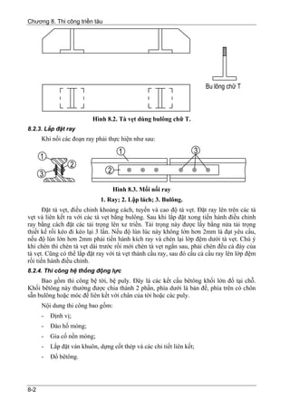 Chương 8. Thi công triền tàu




                           Hình 8.2. Tà vẹt dùng bulông chữ T.
8.2.3. Lắp đặt ray
      Khi nối các đoạn ray phải thực hiện như sau:




                                   Hình 8.3. Mối nối ray
                              1. Ray; 2. Lập lách; 3. Bulông.
       Đặt tà vẹt, điều chỉnh khoảng cách, tuyến và cao độ tà vẹt. Đặt ray lên trên các tà
vẹt và liên kết ra với các tà vẹt bằng bulông. Sau khi lắp đặt xong tiến hành điều chỉnh
ray bằng cách đặt các tải trọng lên xe triền. Tải trọng này được lấy bằng nửa tải trọng
thiết kế rồi kéo đi kéo lại 3 lần. Nếu độ lún lúc này không lớn hơn 2mm là đạt yêu cầu,
nếu độ lún lớn hơn 2mm phải tiến hành kích ray và chèn lại lớp đệm dưới tà vẹt. Chú ý
khi chèn thì chèn tà vẹt dài trước rồi mới chèn tà vẹt ngắn sau, phải chèn đều cả đáy của
tà vẹt. Cũng có thể lắp đặt ray với tà vẹt thành cầu ray, sau đó cẩu cả cầu ray lên lớp đệm
rồi tiến hành điều chỉnh.
8.2.4. Thi công hệ thống động lực
     Bao gồm thi công bệ tời, bệ puly. Đây là các kết cấu bêtông khối lớn đổ tại chỗ.
Khối bêtông này thường được chia thành 2 phần, phía dưới là bản đế, phía trên có chôn
sẵn bulông hoặc móc để liên kết với chân của tời hoặc các puly.
      Nội dung thi công bao gồm:
      -   Định vị;
      -   Đào hố móng;
      -   Gia cố nền móng;
      -   Lắp đặt ván khuôn, dựng cốt thép và các chi tiết liên kết;
      -   Đổ bêtông.




8-2
 