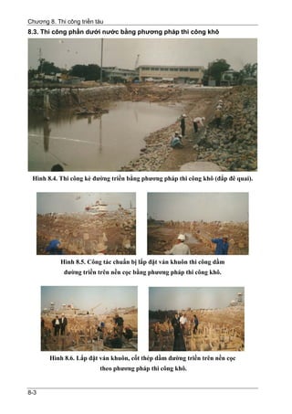Chương 8. Thi công triền tàu
8.3. Thi công phần dưới nước bằng phương pháp thi công khô




 Hình 8.4. Thi công kè đường triền bằng phương pháp thi công khô (đắp đê quai).




            Hình 8.5. Công tác chuẩn bị lắp đặt ván khuôn thi công dầm
             đường triền trên nền cọc bằng phương pháp thi công khô.




        Hình 8.6. Lắp đặt ván khuôn, cốt thép dầm đường triền trên nền cọc
                          theo phương pháp thi công khô.


8-3
 