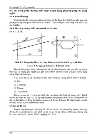 Chương 8. Thi công triền tàu
8.4. Thi công phần đường triền dưới nước bằng phương pháp thi công
ngầm
8.4.1. Đào hố móng
      Công tác đào hố móng nạo vét đường triền có thể được thực hiện bằng cần trục mắc
gầu ngoạm đặt trên phao nổi hoặc các tàu hút. Yêu cầu là phải đào đúng mái dốc và độ
sâu thiết kế.
8.4.2. Thi công đường triền trên nền tà vẹt đá dăm
8.4.2.1. Đổ cát




      Hình 8.8. Biện pháp đổ cát thi công đường triền trên nền tà vẹt – đá dăm.
                     1. Cọc; 2. Xà ngang; 3. Xà dọc; 4. Thanh trượt.
      Do ảnh hưởng của dòng chảy nên việc đổ cát phải dùng cần trục mắc gầu ngoạm để
thi công. Hạ miệng gầu ngoạm đến gần cao độ thiết kế mới đổ cát. Cũng có thể sử dụng
máng để đổ cát thủ công.
      Việc kiểm tra cao độ lớp cát được tiến hành bằng các khung gỗ kết hợp với thợ lặn.
      1) Cọc;
      2) Xà ngang;
      3) Xà dọc;
      4) Thanh trượt.
      Đóng các cọc số 1 và trên đó đánh dấu cao độ để đặt thanh xà ngang số 2. Thanh
này sẽ đỡ thanh xà dọc số 3 có độ nghiêng theo độ nghiêng thiết kế của đường triền rồi
thả cát. Khi kiểm tra dùng thợ lặn kéo thanh số 4 để xác định cao độ mặt trên của lớp cát,
nếu cao thì gạt đi, nếu thấp thì bồi thêm.
8.4.2.2. Đổ đá 4x6
      Lớp đá này thường có chiều dày 50 ÷ 80cm, khi đổ chia thành từng lớp có chiều dày
20cm; đổ xong mỗi lớp thì tiến hành lèn ép và san rất kỹ bằng các khung gỗ tương ứng
khi kiểm tra cao độ của cát. Sai số cho phép là ± 2cm.




8-5
 