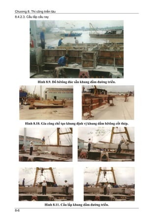 Chương 8. Thi công triền tàu
8.4.2.3. Cẩu lắp cầu ray




                Hình 8.9. Đổ bêtông đúc sẵn khung dầm đường triền.




       Hình 8.10. Gia công chế tạo khung định vị khung dầm bêtông cốt thép.




                     Hình 8.11. Cẩu lắp khung dầm đường triền.
8-6
 