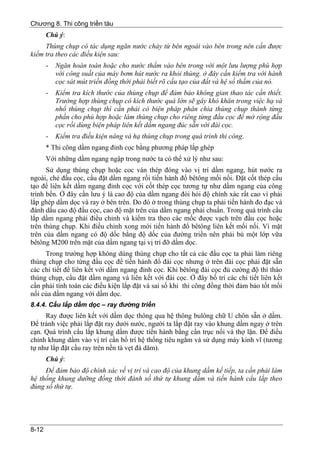 Chương 8. Thi công triền tàu
       Chú ý:
     Thùng chụp có tác dụng ngăn nước chảy từ bên ngoài vào bên trong nên cần được
kiểm tra theo các điều kiện sau:
       -   Ngăn hoàn toàn hoặc cho nước thấm vào bên trong với một lưu lượng phù hợp
           với công suất của máy bơm hút nước ra khỏi thùng. ở đây cần kiểm tra với hành
           cọc sát mút triền đồng thời phải biết rõ cấu tạo của đất và hệ số thấm của nó.
       -   Kiểm tra kích thước của thùng chụp để đảm bảo không gian thao tác cần thiết.
           Trường hợp thùng chụp có kích thước quá lớn sẽ gây khó khăn trong việc hạ và
           nhổ thùng chụp thì cần phải có biện pháp phân chia thùng chụp thành từng
           phần cho phù hợp hoặc làm thùng chụp cho riêng từng đầu cọc để mở rộng đầu
           cọc rồi dùng biện pháp liên kết dầm ngang đúc sẵn với đài cọc.
       -   Kiểm tra điều kiện nâng và hạ thùng chụp trong quá trình thi công.
       * Thi công dầm ngang đỉnh cọc bằng phương pháp lắp ghép
       Với những dầm ngang ngập trong nước ta có thể xử lý như sau:
      Sử dụng thùng chụp hoặc coc ván thép đóng vào vị trí dầm ngang, hút nước ra
ngoài, chẻ đầu cọc, cẩu đặt dầm ngang rồi tiến hành đổ bêtông mối nối. Đặt cốt thép cấu
tạo để liên kết dầm ngang đỉnh cọc với cốt thép cọc tương tự như dầm ngang của công
trình bến. Ở đây cần lưu ý là cao độ của dầm ngang đòi hỏi độ chính xác rất cao vì phải
lắp ghép dầm dọc và ray ở bên trên. Do đó ở trong thùng chụp ta phải tiến hành đo đạc và
đánh dấu cao độ đầu cọc, cao độ mặt trên của dầm ngang phải chuẩn. Trong quá trình cẩu
lắp dầm ngang phải điều chỉnh và kiểm tra theo các mốc được vạch trên đầu cọc hoặc
trên thùng chụp. Khi điều chỉnh xong mới tiến hành đổ bêtông liên kết mối nối. Vì mặt
trên của dầm ngang có độ dốc bằng độ dốc của đường triền nên phải bù một lớp vữa
bêtông M200 trên mặt của dầm ngang tại vị trí đỡ dầm dọc.
     Trong trường hợp không dùng thùng chụp cho tất cả các đầu cọc ta phải làm riêng
thùng chụp cho từng đầu cọc để tiến hành đổ đài cọc nhưng ở trên đài cọc phải đặt sẵn
các chi tiết để liên kết với dầm ngang đỉnh cọc. Khi bêtông đài cọc đủ cường độ thì tháo
thùng chụp, cẩu đặt dầm ngang và liên kết với đài cọc. Ở đây bố trí các chi tiết liên kết
cần phải tính toán các điều kiện lắp đặt và sai số khi thi công đồng thời đảm bảo tốt mối
nối của dầm ngang với dầm dọc.
8.4.4. Cẩu lắp dầm dọc – ray đường triền
     Ray được liên kết với dầm dọc thông qua hệ thông bulông chữ U chôn sẵn ở dầm.
Để tránh việc phải lắp đặt ray dưới nước, người ta lắp đặt ray vào khung dầm ngay ở trên
cạn. Quá trình cẩu lắp khung dầm được tiến hành bằng cần trục nổi và thợ lặn. Để điều
chỉnh khung dầm vào vị trí cần bố trí hệ thống tiêu ngắm và sử dụng máy kinh vĩ (tương
tự như lắp đặt cầu ray trên nền tà vẹt đá dăm).
       Chú ý:
     Để đảm bảo độ chính xác về vị trí và cao độ của khung dầm kế tiếp, ta cần phải làm
hệ thống khung dưỡng đồng thời đánh số thứ tự khung dầm và tiến hành cẩu lắp theo
đúng số thứ tự.




8-12
 