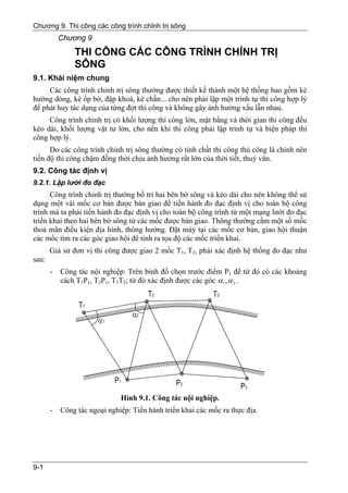 Chương 9. Thi công các công trình chỉnh trị sông
           Chương 9
               THI CÔNG CÁC CÔNG TRÌNH CHỈNH TRỊ
               SÔNG
9.1. Khái niệm chung
     Các công trình chỉnh trị sông thường được thiết kế thành một hệ thống bao gồm kè
hướng dòng, kè ốp bờ, đập khoá, kè chắn... cho nên phải lập một trình tự thi công hợp lý
để phát huy tác dụng của từng đợt thi công và không gây ảnh hưởng xấu lẫn nhau.
     Công trình chỉnh trị có khối lượng thi công lớn, mặt bằng và thời gian thi công đều
kéo dài, khối lượng vật tư lớn, cho nên khi thi công phải lập trình tự và biện pháp thi
công hợp lý.
      Do các công trình chỉnh trị sông thường có tính chất thi công thủ công là chính nên
tiến độ thi công chậm đồng thời chịu ảnh hưởng rất lớn của thời tiết, thuỷ văn.
9.2. Công tác định vị
9.2.1. Lập lưới đo đạc
      Công trình chỉnh trị thường bố trí hai bên bờ sông và kéo dài cho nên không thể sử
dụng một vài mốc cơ bản được bàn giao để tiến hành đo đạc định vị cho toàn bộ công
trình mà ta phải tiến hành đo đạc định vị cho toàn bộ công trình từ một mạng lưới đo đạc
triển khai theo hai bên bờ sông từ các mốc được bàn giao. Thông thường cắm một số mốc
thoả mãn điều kiện địa hình, thông hướng. Đặt máy tại các mốc cơ bản, giao hội thuận
các mốc tìm ra các góc giao hội để tính ra tọa độ các mốc triển khai.
       Giả sử đơn vị thi công được giao 2 mốc T1, T2, phải xác định hệ thống đo đạc như
sau:
       -   Công tác nội nghiệp: Trên bình đồ chọn trước điểm P1 để từ đó có các khoảng
           cách T1P1, T2P1, T1T2; từ đó xác định được các góc α1 , α 2 .




                              Hình 9.1. Công tác nội nghiệp.
       -   Công tác ngoại nghiệp: Tiến hành triển khai các mốc ra thực địa.




9-1
 
