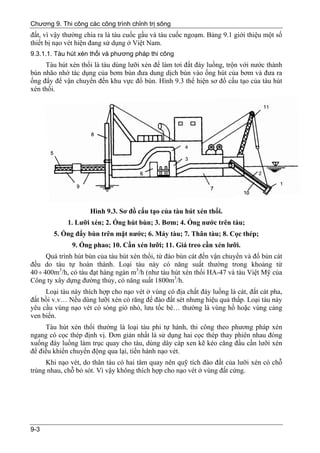 Chương 9. Thi công các công trình chỉnh trị sông
đất, vì vậy thường chia ra là tàu cuốc gầu và tàu cuốc ngoạm. Bảng 9.1 giới thiệu một số
thiết bị nạo vét hiện đang sử dụng ở Việt Nam.
9.3.1.1. Tàu hút xén thổi và phương pháp thi công
     Tàu hút xén thổi là tàu dùng lưỡi xén để làm tơi đất đáy luồng, trộn với nước thành
bùn nhão nhờ tác dụng của bơm bùn đưa dung dịch bùn vào ống hút của bơm và đưa ra
ống đẩy để vận chuyển đến khu vực đổ bùn. Hình 9.3 thể hiện sơ đồ cấu tạo của tàu hút
xén thổi.




                     Hình 9.3. Sơ đồ cấu tạo của tàu hút xén thổi.
             1. Lưỡi xén; 2. Ống hút bùn; 3. Bơm; 4. Ống nước trên tàu;
        5. Ống đẩy bùn trên mặt nước; 6. Máy tàu; 7. Thân tàu; 8. Cọc thép;
              9. Ống phao; 10. Cần xén lưỡi; 11. Giá treo cần xén lưỡi.
      Quá trình hút bùn của tàu hút xén thổi, từ đào bùn cát đến vận chuyển và đổ bùn cát
đều do tàu tự hoàn thành. Loại tàu này có năng suất thường trong khoảng từ
40 ÷ 400m3/h, có tàu đạt hàng ngàn m3/h (như tàu hút xén thổi HA-47 và tàu Việt Mỹ của
Công ty xây dựng đường thủy, có năng suất 1800m3/h.
     Loại tàu này thích hợp cho nạo vét ở vùng có địa chất đáy luồng là cát, đất cát pha,
đất bồi v.v… Nếu dùng lưỡi xén có răng để đào đất sét nhưng hiệu quả thấp. Loại tàu này
yêu cầu vùng nạo vét có sóng gió nhỏ, lưu tốc bé… thường là vùng hồ hoặc vùng cảng
ven biển.
     Tàu hút xén thổi thường là loại tàu phi tự hành, thi công theo phương pháp xén
ngang có cọc thép định vị. Đơn giản nhất là sử dụng hai cọc thép thay phiên nhau đóng
xuống đáy luồng làm trục quay cho tàu, dùng dây cáp xen kẽ kéo căng đầu cần lưỡi xén
để điều khiển chuyển động qua lại, tiến hành nạo vét.
     Khi nạo vét, do thân tàu có hai tâm quay nên quỹ tích đào đất của lưỡi xén có chỗ
trùng nhau, chỗ bỏ sót. Vì vậy không thích hợp cho nạo vét ở vùng đất cứng.




9-3
 