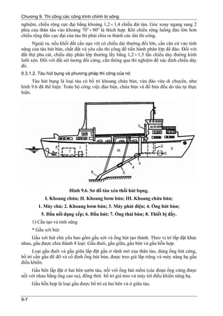 Chương 9. Thi công các công trình chỉnh trị sông
nghiệm, chiều rộng cực đại bằng khoảng 1,2 ÷ 1,4 chiều dài tàu. Góc xoay ngang sang 2
phía của thân tàu vào khoảng 70o ÷ 80o là thích hợp. Khi chiều rộng luồng đào lớn hơn
chiều rộng đào cực đại của tàu thì phải chia ra thành các dải thi công.
      Ngoài ra, nếu khối đất cần nạo vét có chiều dài thường đối lớn, cần căn cứ vào tính
năng của tàu hút bùn, chất đất và yêu cầu thi công để tiến hành phân lớp để đào. Đối với
đất thịt pha cát, chiều dày phân lớp thường lấy bằng 1,2 ÷ 1,5 lần chiều dày đường kính
lưỡi xén. Đối với đất sét tương đối cứng, cần thông qua thí nghiệm để xác định chiều dày
đó.
9.3.1.2. Tàu hút bụng và phương pháp thi công của nó
      Tàu hút bụng là loại tàu có bố trí khoang chứa bùn, vừa đào vừa di chuyển, như
hình 9.6 đã thể hiện. Toàn bộ công việc đào bùn, chứa bùn và đổ bùn đều do tàu tự thực
hiện.




                         Hình 9.6. Sơ đồ tàu xén thổi hút bụng.
            I. Khoang chứa; II. Khoang bơm bùn; III. Khoang chứa bùn;
         1. Máy chủ; 2. Khoang bơm bùn; 3. Máy phát điện; 4. Ống hút bùn;
          5. Đầu nối dạng xếp; 6. Đầu hút; 7. Ống thải bùn; 8. Thiết bị đẩy.
      1) Cấu tạo và tính năng
      * Gầu xới hút:
     Gầu xới hút chủ yếu bao gồm gầu xới và ống hút tạo thành. Theo vị trí lắp đặt khác
nhau, gầu được chia thành 4 loại: Gầu đuôi, gầu giữa, gầu bên và gầu hỗn hợp.
      Loại gầu đuôi và gầu giữa lắp đặt gầu ở rãnh mở của thân tàu, dùng ống hút cứng,
bố trí cần gầu để đỡ và cố định ống hút bùn, được treo giá lắp riêng và máy nâng hạ gầu
điều khiển.
     Gầu bên lắp đặt ở hai bên sườn tàu, nối với ống hút mềm (các đoạn ống cứng được
nối với nhau bằng ống cao su), đồng thời bố trí giá treo và máy tời điều khiển nâng hạ.
      Gầu hỗn hợp là loại gầu được bố trí cả hai bên và ở giữa tàu.


9-7
 
