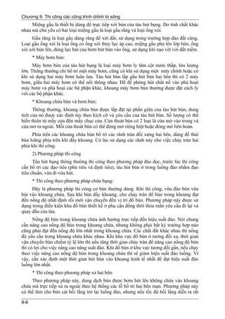 Chương 9. Thi công các công trình chỉnh trị sông
     Miệng gầu là thiết bị dùng để trực tiếp xới bùn của tàu hút bụng. Do tính chất khác
nhau mà chủ yếu có hai loại miệng gầu là loại gầu răng và loại ống xói.
     Gầu răng là loại gầu dùng răng để xới đất, sử dụng trong trường hợp đào đất cứng.
Loại gầu ống xói là loại ống có ống xói thủy lực áp cao, miệng gầu phủ lên lớp bùn, ống
xói xới bùn lên, dùng lực hút của bơm hút bùn vào ống, sử dụng khi nạo vét với đất mềm.
      * Máy bơm bùn:
      Máy bơm bùn của tàu hút bụng là loại máy bơm ly tâm cột nước thấp, lưu lượng
lớn. Thông thường chỉ bố trí một máy bơm, cũng có khi sử dụng một máy chính hoặc có
khi sử dụng hai máy bơm luân lưu. Tàu hút bùn lắp gầu hút bùn hai bên thì có 2 máy
bơm, giữa hai máy bơm có thể nối thông nhau. Để đề phòng hút chất nổ vào phá hoại
máy bơm và phá hoại các bộ phận khác, khoang máy bơm bùn thường được đặt cách ly
với các bộ phận khác.
      * Khoang chứa bùn và bơm bùn:
      Thông thường, khoang chứa bùn được lắp đặt tại phần giữa của tàu hút bùn, dung
tích của nó được xác định tùy theo kích cỡ và yêu cầu của tàu hút bùn. Số lượng có thể
biến thiên từ mấy cửa đến mấy chục cửa. Cửa thoát bùn có 2 loại là cửa mở vào trong và
cửa mở ra ngoài. Mỗi cửa thoát bùn có thể đóng mở riêng biệt hoặc đóng mở liên hoàn.
     Phía trên các khoang chứa bùn bố trí các rãnh tràn đối xứng hai bên, dùng để thải
bùn loãng phía trên khi đầy khoang. Có lúc sử dụng các rãnh này cho việc chảy tràn hai
phía khi thi công.
      2) Phương pháp thi công
      Tàu hút bụng thông thường thi công theo phương pháp đào dọc, trước lúc thi công
cần bố trí các đạo tiêu (phù tiêu và định tiêu), tàu hút bùn ở trong luồng đào nhắm đạo
tiêu chuẩn, vừa đi vừa hút.
      * Thi công theo phương pháp chứa bụng:
     Đây là phương pháp thi công cơ bản thường dùng. Khi thi công, vừa đào bùn vừa
hút vào khoang chứa. Sau khi bùn đầy khoang, cho chảy tràn để bùn trong khoang đạt
đến nồng độ nhất định rồi mới vận chuyển đến vị trí đổ bùn. Phương pháp này được sử
dụng trong điền kiện khu đổ bùn thiết kế ở phụ cận đồng thời thỏa mãn yêu cầu đi lại và
quay đầu của tàu.
      Nồng độ bùn trong khoang chứa ảnh hưởng trực tiếp đến hiệu suất đào. Nói chung
cần nâng cao nồng độ bùn trong khoang chứa, nhưng không phải bất kỳ trường hợp nào
cũng phải đạt đến nồng độ lớn nhất trong khoang chứa. Các chất đất khác nhau thì nồng
độ yêu cầu trong khoang chứa khác nhau. Khi khu vực đổ bùn ở tương đối xa, thời gian
vận chuyển bùn chiếm tỷ lệ lớn thì nếu tăng thời gian chảy tràn để nâng cao nồng độ bùn
thì có lợi cho việc nâng cao năng suất đào. Khi đổ bùn ở khu vực tương đối gần, nếu chạy
theo việc nâng cao nồng độ bùn trong khoang chứa thì sẽ giảm hiệu suất đào luồng. Vì
vậy, cần xác định một thời gian hút bùn vào khoang kinh tế nhất để đạt hiệu suất đào
luồng lớn nhất.
      * Thi công theo phương pháp xả hai bên:
     Theo phương pháp này, dung dịch bùn được bơm hút lên không chứa vào khoang
chứa mà trực tiếp xả ra ngoài theo hệ thống các lỗ bố trí hai bên mạn. Phương pháp này
có thể làm cho bùn cát bồi lắng trở lại luồng đào, nhưng nếu tốc độ bồi lắng diễn ra rất

9-8
 