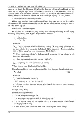 Chương 9. Thi công các công trình chỉnh trị sông
chậm so với tốc độ đào bùn đồng thời có thể lợi dụng sức xói của dòng chảy để xói sâu
luồng đào thì phương pháp này có thể tiết kiệm thời gian đi về so với tàu hút bụng, tập
trung lực lượng để có thể thông luồng qua ngưỡng cạn. Hơn nữa, do bùn không chứa vào
khoang, mớn nước của tàu hút nhỏ, do đó có thể thi công ở ngưỡng cạn có độ sâu bé.
      * Thi công theo phương pháp phun thổi:
     Khi thi công, đưa bùn vào trong khoang chứa và dùng bơm bùn của tàu để đưa bùn
đến vị trí san lấp. Phương pháp này bị hạn chế bởi đặc tính của bơm, thường sử dụng ở
nơi có vị trí san lấp gần.
      3) Tính toán khối lượng nạo vét
     * Công thức tính toán: Khi sử dụng phương pháp thi công chứa bụng thì khối lượng
bùn mang trong khoang chứa Vc (m3) được tính toán như sau:
                  Wm − V.γ m
           Vc =                                                                  (9.1)
                   γg − γ w
          Trong đó:
           Wm _ Tổng trọng lượng của bùn chứa trong khoang (N) bằng lượng giãn nước sau
          khi chứa bùn trừ đi tự trọng của tàu hoặc có thể lợi dụng thước đo mớn nước hay
          thiết bị chỉ thị lượng bùn chứa trong khoang để xác định);
          V _ Dung tích khoang bùn (m3), tức là dung tích tương ứng với các mức độ tự mở
          khác nhau của cửa tràn;
          γ g _ Dung trọng của đất tự nhiên cần nạo vét (N/m3);
          γ w _ Dung trọng của nước tại nơi nạo vét (N/m3).
      * Theo phương pháp thi công thải bùn hai bên:
      Theo phương pháp thi công này, lượng thải bùn được tính toán theo công thức sau:
           Vb = Qρt                                                              (9.2)
          Trong đó:
          Q_ Lượng thải ra từ hai phía (m3);
          t_ Thời gian duy trì của công tác thải (h);
          ρ _ Nồng độ của dung dịch bùn, tính theo % của khối đất tự nhiên chứa trong dung
          dịch bùn (%).
      4) Phạm vi ứng dụng
      Tàu hút có các đặc điểm sau:
      -     Tàu lớn, năng lực chống gió tốt;
      -     Khi thi công tác nghiệp đơn chiếc, ít thiết bị phụ trợ;
      -     Khi tác nghiệp không ảnh hưởng đến việc đi lại của tàu thuyền trên luồng và
            hoạt động của bến cảng;
      -     Có thể tự hành, điều khiển linh hoạt, triển khai công việc nhanh chóng;


9-9
 