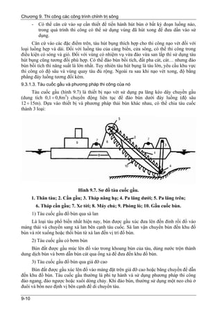Chương 9. Thi công các công trình chỉnh trị sông
       -    Có thể căn cứ vào sự cần thiết để tiến hành hút bùn ở bất kỳ đoạn luồng nào,
            trong quá trình thi công có thể sử dụng vùng đã hút xong để đưa dần vào sử
            dụng.
      Căn cứ vào các đặc điểm trên, tàu hút bụng thích hợp cho thi công nạo vét đối với
loại luồng hẹp và dài. Đối với luồng tàu của cảng biển, cửa sông, có thể thi công trong
điều kiện có sóng và gió. Đối với vùng có nhiệm vụ vừa đào vừa san lấp thì sử dụng tàu
hút bụng cũng tương đối phù hợp. Có thể đào bùn bồi tích, đất pha cát, cát… nhưng đào
bùn bồi tích thì năng suất là lớn nhất. Tuy nhiên tàu hút bụng là tàu lớn, yêu cầu khu vực
thi công có độ sâu và vùng quay tàu đủ rộng. Ngoài ra sau khi nạo vét xong, độ bằng
phẳng đáy luồng tương đối kém.
9.3.1.3. Tàu cuốc gầu và phương pháp thi công của nó
      Tàu cuốc gầu (hình 9.7) là thiết bị nạo vét sử dụng pa lăng kéo dây chuyền gầu
(dung tích 0,1 ÷ 0,8m3) chuyển động liên tục để đào bùn dưới đáy luồng (độ sâu
12 ÷ 15m). Dựa vào thiết bị và phương pháp thải bùn khác nhau, có thể chia tàu cuốc
thành 3 loại:




                               Hình 9.7. Sơ đồ tàu cuốc gầu.
       1. Thân tàu; 2. Cần gầu; 3. Tháp nâng hạ; 4. Pa lăng dưới; 5. Pa lăng trên;
           6. Tháp cần gầu; 7. Xe tời; 8. Máy chủ; 9. Phòng lò; 10. Gầu cuốc bùn.
       1) Tàu cuốc gầu đổ bùn qua sà lan
     Là loại tàu phổ biến nhất hiện nay, bùn được gầu xúc đưa lên đến đỉnh rồi đổ vào
máng thải và chuyển sang xà lan bên cạnh tàu cuốc. Sà lan vận chuyển bùn đến khu đổ
bùn và rót xuống hoặc thổi bùn từ xà lan đến vị trí đổ bùn.
       2) Tàu cuốc gầu có bơm bùn
     Bùn đất được gầu múc lên đổ vào trong khoang bùn của tàu, dùng nước trộn thành
dung dịch bùn và bơm dẫn bùn cát qua ống xả để đưa đến khu đổ bùn.
       3) Tàu cuốc gầu đổ bùn qua giá đỡ cao
     Bùn đất được gầu xúc lên đổ vào máng đặt trên giá đỡ cao hoặc băng chuyền để dẫn
đến khu đổ bùn. Tàu cuốc gầu thường là phi tự hành và sử dụng phương pháp thi công
đào ngang, đào ngược hoặc xuôi dòng chảy. Khi đào bùn, thường sử dụng một neo chủ ở
đuôi và bốn neo định vị bên cạnh để di chuyển tàu.

9-10
 
