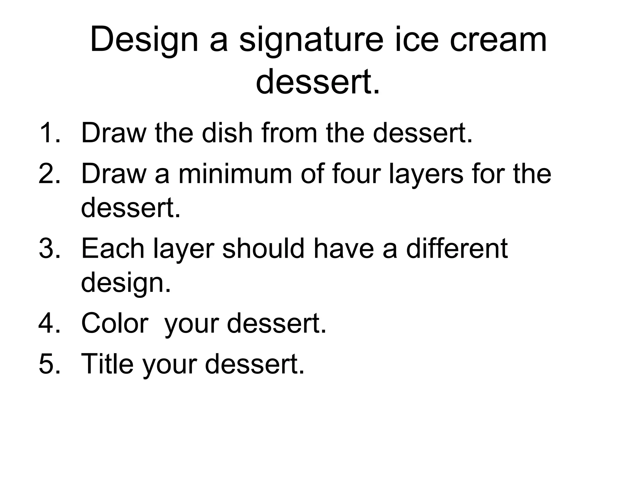 Design a signature ice cream
dessert.
1. Draw the dish from the dessert.
2. Draw a minimum of four layers for the
dessert.
3. Each layer should have a different
design.
4. Color your dessert.
5. Title your dessert.
 