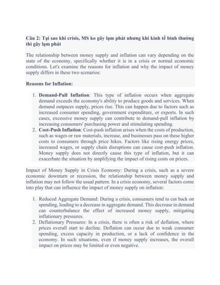 Câu 2: Tại sao khi crisis, MS ko gây lạm phát nhưng khi kinh tế bình thường
thì gây lạm phát
The relationship between money supply and inflation can vary depending on the
state of the economy, specifically whether it is in a crisis or normal economic
conditions. Let's examine the reasons for inflation and why the impact of money
supply differs in these two scenarios:
Reasons for Inflation:
1. Demand-Pull Inflation: This type of inflation occurs when aggregate
demand exceeds the economy's ability to produce goods and services. When
demand outpaces supply, prices rise. This can happen due to factors such as
increased consumer spending, government expenditure, or exports. In such
cases, excessive money supply can contribute to demand-pull inflation by
increasing consumers' purchasing power and stimulating spending.
2. Cost-Push Inflation: Cost-push inflation arises when the costs of production,
such as wages or raw materials, increase, and businesses pass on these higher
costs to consumers through price hikes. Factors like rising energy prices,
increased wages, or supply chain disruptions can cause cost-push inflation.
Money supply does not directly cause this type of inflation, but it can
exacerbate the situation by amplifying the impact of rising costs on prices.
Impact of Money Supply in Crisis Economy: During a crisis, such as a severe
economic downturn or recession, the relationship between money supply and
inflation may not follow the usual pattern. In a crisis economy, several factors come
into play that can influence the impact of money supply on inflation:
1. Reduced Aggregate Demand: During a crisis, consumers tend to cut back on
spending, leading to a decrease in aggregate demand. This decrease in demand
can counterbalance the effect of increased money supply, mitigating
inflationary pressures.
2. Deflationary Pressures: In a crisis, there is often a risk of deflation, where
prices overall start to decline. Deflation can occur due to weak consumer
spending, excess capacity in production, or a lack of confidence in the
economy. In such situations, even if money supply increases, the overall
impact on prices may be limited or even negative.
 