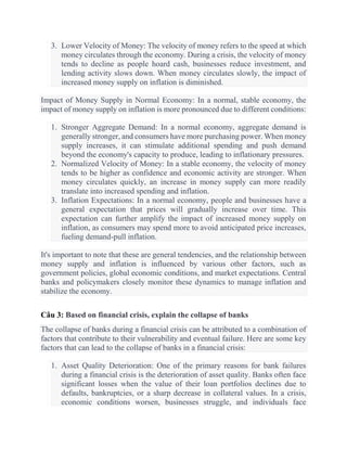 3. Lower Velocity of Money: The velocity of money refers to the speed at which
money circulates through the economy. During a crisis, the velocity of money
tends to decline as people hoard cash, businesses reduce investment, and
lending activity slows down. When money circulates slowly, the impact of
increased money supply on inflation is diminished.
Impact of Money Supply in Normal Economy: In a normal, stable economy, the
impact of money supply on inflation is more pronounced due to different conditions:
1. Stronger Aggregate Demand: In a normal economy, aggregate demand is
generally stronger, and consumers have more purchasing power. When money
supply increases, it can stimulate additional spending and push demand
beyond the economy's capacity to produce, leading to inflationary pressures.
2. Normalized Velocity of Money: In a stable economy, the velocity of money
tends to be higher as confidence and economic activity are stronger. When
money circulates quickly, an increase in money supply can more readily
translate into increased spending and inflation.
3. Inflation Expectations: In a normal economy, people and businesses have a
general expectation that prices will gradually increase over time. This
expectation can further amplify the impact of increased money supply on
inflation, as consumers may spend more to avoid anticipated price increases,
fueling demand-pull inflation.
It's important to note that these are general tendencies, and the relationship between
money supply and inflation is influenced by various other factors, such as
government policies, global economic conditions, and market expectations. Central
banks and policymakers closely monitor these dynamics to manage inflation and
stabilize the economy.
Câu 3: Based on financial crisis, explain the collapse of banks
The collapse of banks during a financial crisis can be attributed to a combination of
factors that contribute to their vulnerability and eventual failure. Here are some key
factors that can lead to the collapse of banks in a financial crisis:
1. Asset Quality Deterioration: One of the primary reasons for bank failures
during a financial crisis is the deterioration of asset quality. Banks often face
significant losses when the value of their loan portfolios declines due to
defaults, bankruptcies, or a sharp decrease in collateral values. In a crisis,
economic conditions worsen, businesses struggle, and individuals face
 