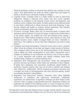 financial hardships, leading to increased loan defaults and a decline in asset
values. This deterioration can erode the bank's capital base and impair its
ability to absorb losses, ultimately leading to collapse.
2. Liquidity Issues: Liquidity refers to a bank's ability to meet its short-term
obligations. During a financial crisis, banks may face severe liquidity
problems as confidence in the financial system wanes, and depositors and
creditors rush to withdraw their funds. If a bank cannot access sufficient funds
to meet these withdrawals or obtain necessary short-term financing, it may
become illiquid and unable to continue normal operations. This liquidity
crunch can ultimately lead to the collapse of the bank.
3. Excessive Leverage: Banks often rely on borrowed funds to finance their
operations and investments. Excessive leverage, or high levels of debt relative
to the bank's capital, can amplify the risks and potential losses during a
financial crisis. When market conditions worsen, assets decline in value, and
funding becomes scarce, highly leveraged banks are more vulnerable to
insolvency. The inability to service their debt obligations can result in bank
failures.
4. Contagion and Interconnectedness: Financial crises tend to have a domino
effect, where the collapse of one bank can trigger a chain reaction of failures.
This contagion effect occurs due to the interconnectedness of the financial
system. Banks are often counterparties to each other's transactions, and a
collapse of confidence in one institution can lead to a loss of trust in others.
As a result, depositors and creditors may rapidly withdraw funds from
multiple banks, leading to a systemic banking crisis.
5. Inadequate Risk Management and Governance: Weak risk management
practices and poor governance within banks can contribute to their collapse.
If banks have inadequate risk assessment, insufficient capital buffers, or
ineffective internal controls, they may not be able to identify and mitigate
risks effectively. Additionally, flawed corporate governance structures and
oversight can result in mismanagement and risky decision-making, further
exacerbating the bank's vulnerabilities.
6. Regulatory and Supervisory Failures: Financial crises often highlight
weaknesses in regulatory and supervisory frameworks. Inadequate
regulations, lax enforcement, or regulatory arbitrage can allow banks to take
excessive risks or engage in questionable practices. Regulatory failures can
undermine the stability of the banking system, as weak oversight may fail to
detect or address emerging risks in a timely manner, leading to bank collapses.
It's important to note that each financial crisis is unique, and the specific causes and
circumstances surrounding bank collapses can vary. However, the factors mentioned
 