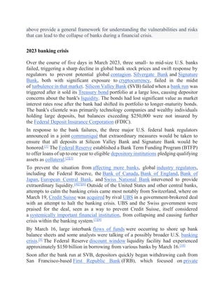 above provide a general framework for understanding the vulnerabilities and risks
that can lead to the collapse of banks during a financial crisis.
2023 banking crisis
Over the course of five days in March 2023, three small- to mid-size U.S. banks
failed, triggering a sharp decline in global bank stock prices and swift response by
regulators to prevent potential global contagion. Silvergate Bank and Signature
Bank, both with significant exposure to cryptocurrency, failed in the midst
of turbulence in that market. Silicon Valley Bank (SVB) failed when a bank run was
triggered after it sold its Treasury bond portfolio at a large loss, causing depositor
concerns about the bank's liquidity. The bonds had lost significant value as market
interest rates rose after the bank had shifted its portfolio to longer-maturity bonds.
The bank's clientele was primarily technology companies and wealthy individuals
holding large deposits, but balances exceeding $250,000 were not insured by
the Federal Deposit Insurance Corporation (FDIC).
In response to the bank failures, the three major U.S. federal bank regulators
announced in a joint communiqué that extraordinary measures would be taken to
ensure that all deposits at Silicon Valley Bank and Signature Bank would be
honored.[1]
The Federal Reserve established a Bank Term Funding Program (BTFP)
to offer loans of up to one year to eligible depository institutions pledging qualifying
assets as collateral.[2][3]
To prevent the situation from affecting more banks, global industry regulators,
including the Federal Reserve, the Bank of Canada, Bank of England, Bank of
Japan, European Central Bank, and Swiss National Bank intervened to provide
extraordinary liquidity.[4][5][6]
Outside of the United States and other central banks,
attempts to calm the banking crisis came most notably from Switzerland, where on
March 19, Credit Suisse was acquired by rival UBS in a government-brokered deal
with an attempt to halt the banking crisis. UBS and the Swiss government were
praised for the deal, seen as a way to prevent Credit Suisse, itself considered
a systemically important financial institution, from collapsing and causing further
crisis within the banking system.[7][8]
By March 16, large interbank flows of funds were occurring to shore up bank
balance sheets and some analysts were talking of a possibly broader U.S. banking
crisis.[9]
The Federal Reserve discount window liquidity facility had experienced
approximately $150 billion in borrowing from various banks by March 16.[10]
Soon after the bank run at SVB, depositors quickly began withdrawing cash from
San Francisco-based First Republic Bank (FRB), which focused on private
 