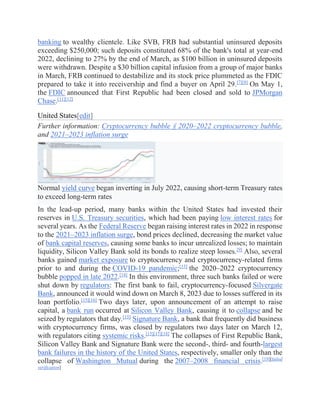 banking to wealthy clientele. Like SVB, FRB had substantial uninsured deposits
exceeding $250,000; such deposits constituted 68% of the bank's total at year-end
2022, declining to 27% by the end of March, as $100 billion in uninsured deposits
were withdrawn. Despite a $30 billion capital infusion from a group of major banks
in March, FRB continued to destabilize and its stock price plummeted as the FDIC
prepared to take it into receivership and find a buyer on April 29.[7][8]
On May 1,
the FDIC announced that First Republic had been closed and sold to JPMorgan
Chase.[11][12]
United States[edit]
Further information: Cryptocurrency bubble § 2020–2022 cryptocurrency bubble,
and 2021–2023 inflation surge
Normal yield curve began inverting in July 2022, causing short-term Treasury rates
to exceed long-term rates
In the lead-up period, many banks within the United States had invested their
reserves in U.S. Treasury securities, which had been paying low interest rates for
several years. As the Federal Reserve began raising interest rates in 2022 in response
to the 2021–2023 inflation surge, bond prices declined, decreasing the market value
of bank capital reserves, causing some banks to incur unrealized losses; to maintain
liquidity, Silicon Valley Bank sold its bonds to realize steep losses.[9]
Also, several
banks gained market exposure to cryptocurrency and cryptocurrency-related firms
prior to and during the COVID-19 pandemic;[13]
the 2020–2022 cryptocurrency
bubble popped in late 2022.[14]
In this environment, three such banks failed or were
shut down by regulators: The first bank to fail, cryptocurrency-focused Silvergate
Bank, announced it would wind down on March 8, 2023 due to losses suffered in its
loan portfolio.[15][16]
Two days later, upon announcement of an attempt to raise
capital, a bank run occurred at Silicon Valley Bank, causing it to collapse and be
seized by regulators that day.[15]
Signature Bank, a bank that frequently did business
with cryptocurrency firms, was closed by regulators two days later on March 12,
with regulators citing systemic risks.[15][17][18]
The collapses of First Republic Bank,
Silicon Valley Bank and Signature Bank were the second-, third- and fourth-largest
bank failures in the history of the United States, respectively, smaller only than the
collapse of Washington Mutual during the 2007–2008 financial crisis.[19][failed
verification]
 