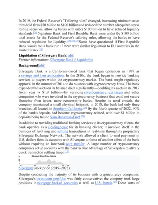 In 2019, the Federal Reserve's "Tailoring rules" changed, increasing minimum asset
threshold from $50 billion to $100 billion and reduced the number of required stress
testing scenarios, allowing banks with under $100 billion to have reduced liquidity
standards.[20]
Signature Bank and First Republic Bank were under the $100 billion
total assets for the Federal Reserve's tailoring rules, allowing the banks to have
reduced regulation for liquidity.[21][22][23]
Some have questioned if First Republic
Bank would had a bank run if there were similar regulation to EU countries in the
United States.[24]
Liquidation of Silvergate Bank[edit]
Further information: Silvergate Bank § Liquidation
Background[edit]
Silvergate Bank is a California-based bank that began operations in 1988 as
a savings and loan association. In the 2010s, the bank began to provide banking
services to players within the cryptocurrency market. The bank sought regulatory
approval in the summer of 2014 to do business with cryptocurrency firms. The bank
expanded the assets on its balance sheet significantly—doubling its assets in its 2017
fiscal year to $1.9 billion—by servicing cryptocurrency exchanges and other
companies who were involved in the cryptocurrency business that could not secure
financing from larger, more conservative banks. Despite its rapid growth, the
company maintained a small physical footprint; in 2018, the bank had only three
branches, all located in Southern California.[25]
By the fourth quarter of 2022, 90%
of the bank's deposits had become cryptocurrency-related, with over $1 billion in
deposits being tied to Sam Bankman-Fried.[26]
In addition to providing traditional banking services to its cryptocurrency clients, the
bank operated as a clearinghouse for its banking clients; it involved itself in the
business of resolving and settling transactions in real-time through its proprietary
Silvergate Exchange Network. The network allowed a client to send payments in
U.S. dollars from its accounts with Silvergate to those of another client of the bank
without requiring an interbank wire transfer. A large number of cryptocurrency
companies set up accounts with the bank to take advantage of Silvergate's relatively
quick transaction settling times.[25]
Silvergate stock price (2019–2023)
Despite conducting the majority of its business with cryptocurrency companies,
Silvergate's investment portfolio was fairly conservative; the company took large
positions in mortgage-backed securities as well as U.S. bonds.[27]
These sorts of
 