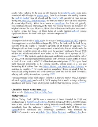 assets, while reliable to be paid-in-full through their maturity date, carry risks
associated with changes in interest rates; there is an inverse relationship between
the mark-to-market value of a bond and the bond's yield. As interest rates shot up
during the 2021–2023 inflation surge, the mark-to-market price of these securities
decreased significantly. When these losses are unrealized, this does not typically
cause the bank to cease operating, as the bank will receive payment-in-full under the
original terms of the bond. However, if forced to sell these securities at a lower mark-
to-market price, the losses on these types of assets become realized, posing
significant risks to the bank's ability to continue to operate.[27]
Events[edit]
Silvergate was hit with a bank run in the wake of the bankruptcy of FTX; deposits
from cryptocurrency-related firms dropped by 68% at the bank, with the bank facing
requests from its clients to withdraw upwards of $8 billion in deposits.[26]
As
Silvergate did not have enough cash-on-hand to satisfy the deposit withdrawals, the
bank began to sell its assets at a steep loss; the company realized a loss of $718
million on withdrawal-related asset sales in the fourth fiscal quarter of 2022
alone.[26][27][28]
The bank, in a public statement, said that it was solvent at the end of
Q4 2022, with an asset sheet containing assets of $4.6 billion in cash and $5.6 billion
in liquid debt securities, with $3.8 billion in deposit obligations.[26]
Silvergate faced
tight financial constraints in the coming months, selling assets at a loss and
borrowing $3.6 billion from the Federal Home Loan Bank of San Francisco to
maintain its liquidity.[29]
Silvergate wrote in a regulatory filing on March 1 that the
bank risked losing its status as a well-capitalized bank and that the bank faced risks
relating to its ability to continue operating.[16][30]
Facing continued losses from sales of securities at mark-to-market price, Silvergate
released a public notice on March 8, 2023, saying that it would undergo voluntary
liquidation and would return all deposited funds to their respective owners.[16][18][27]
Collapse of Silicon Valley Bank[edit]
Main article: Collapse of Silicon Valley Bank
Background[edit]
Silicon Valley Bank (SVB) was a commercial bank founded in 1983 and
headquartered in Santa Clara, California. Until its collapse, SVB was the 16th largest
bank in the United States and was heavily skewed toward serving companies and
individuals from the technology industry.[31][32][33]
Nearly half of U.S. venture
capital-backed healthcare and technology companies were financed by
SVB.[34]
Companies such as Airbnb, Cisco, Fitbit, Pinterest, and Block, Inc. have
 