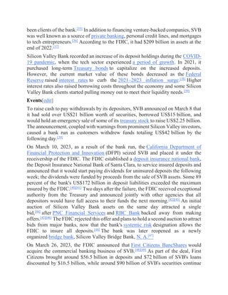 been clients of the bank.[35]
In addition to financing venture-backed companies, SVB
was well known as a source of private banking, personal credit lines, and mortgages
to tech entrepreneurs.[36]
According to the FDIC, it had $209 billion in assets at the
end of 2022.[37]
Silicon Valley Bank recorded an increase of its deposit holdings during the COVID-
19 pandemic, when the tech sector experienced a period of growth. In 2021, it
purchased long-term Treasury bonds to capitalize on the increased deposits.
However, the current market value of these bonds decreased as the Federal
Reserve raised interest rates to curb the 2021–2023 inflation surge.[38]
Higher
interest rates also raised borrowing costs throughout the economy and some Silicon
Valley Bank clients started pulling money out to meet their liquidity needs.[39]
Events[edit]
To raise cash to pay withdrawals by its depositors, SVB announced on March 8 that
it had sold over US$21 billion worth of securities, borrowed US$15 billion, and
would hold an emergency sale of some of its treasury stock to raise US$2.25 billion.
The announcement, coupled with warnings from prominent Silicon Valley investors,
caused a bank run as customers withdrew funds totaling US$42 billion by the
following day.[39]
On March 10, 2023, as a result of the bank run, the California Department of
Financial Protection and Innovation (DFPI) seized SVB and placed it under the
receivership of the FDIC. The FDIC established a deposit insurance national bank,
the Deposit Insurance National Bank of Santa Clara, to service insured deposits and
announced that it would start paying dividends for uninsured deposits the following
week; the dividends were funded by proceeds from the sale of SVB assets. Some 89
percent of the bank's US$172 billion in deposit liabilities exceeded the maximum
insured by the FDIC.[40][41]
Two days after the failure, the FDIC received exceptional
authority from the Treasury and announced jointly with other agencies that all
depositors would have full access to their funds the next morning.[42][43]
An initial
auction of Silicon Valley Bank assets on the same day attracted a single
bid,[44]
after PNC Financial Services and RBC Bank backed away from making
offers.[45][46]
The FDIC rejected this offer and plans to hold a second auction to attract
bids from major banks, now that the bank's systemic risk designation allows the
FDIC to insure all deposits.[44]
The bank was later reopened as a newly
organized bridge bank, Silicon Valley Bridge Bank, N. A.[47]
On March 26, 2023, the FDIC announced that First Citizens BancShares would
acquire the commercial banking business of SVB.[48][49]
As part of the deal, First
Citizens brought around $56.5 billion in deposits and $72 billion of SVB's loans
discounted by $16.5 billion, while around $90 billion of SVB's securities continue
 
