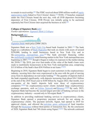 to remain in receivership.[50]
The FDIC received about $500 million-worth of equity
appreciation rights linked to First Citizens' shares.[51]
SVB's 17 branches reopened
under the First Citizens brand the next day, with all SVB depositors becoming
depositors of First Citizens. SVB Private was initially going to be auctioned
separately but First Citizens later acquired the business as well.[52]
Collapse of Signature Bank[edit]
Further information: Signature Bank § Collapse
Background[edit]
Signature Bank stock price (2006–2023)
Signature Bank was a New York City-based bank founded in 2001.[53]
The bank
began as a subsidiary of Bank Hapoalim that took on clients with assets of around
$250,000, lending to small businesses based in New York City and in
the surrounding metropolitan area.[54]
The bank provided financing within
the multifamily residential rental housing market in the New York metropolitan area
beginning in 2007,[55][56]
though it began to reduce its exposure to the market during
the 2010s.[57]
By 2019, just over four-tenths of the value of the bank's loans were
made to multifamily homeowners in the New York metropolitan area, comprising
$15.8 billion of the bank's then-$38.9 billion in net loans.[57][58]
Beginning in 2018, Signature Bank began to court customers in the cryptocurrency
industry, securing hires that were experienced in the area with the goal of moving
away from its dependence on real estate lending.[59]
The quantity of deposits held at
the bank expanded significantly, with deposits increasing from about $36.3 billion
at the end of the 2018 fiscal year to $104 billion by August 2022; that month, over
one-quarter of the bank's deposits held were those of cryptocurrency
companies.[58][59]
Its cryptocurrency-sector clients included large cryptocurrency
exchange operators, such as Celsius Network and Binance.[18][59]
By early 2023,
Signature Bank had become the second largest provider of banking services to the
cryptocurrency industry—second only to Silvergate Bank.[60]
In addition to providing traditional banking services to cryptocurrency clients,
Signature Bank opened a proprietary payment network for use among its
cryptocurrency clients. The payment network, Signet, had opened in 2019 for
approved clients, and allowed the real-time gross settlement of fund transfers
through the blockchain without third parties or transaction fees. By the conclusion
of 2020, Signature Bank had 740 clients using Signet.[61][62]
The network continued
 