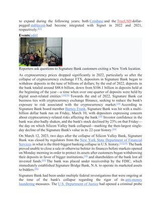 to expand during the following years; both Coinbase and the TrueUSD dollar-
pegged stablecoin had become integrated with Signet in 2022 and 2021,
respectively.[63]
Events[edit]
Reporters ask questions to Signature Bank customers exiting a New York location.
As cryptocurrency prices dropped significantly in 2022, particularly so after the
collapse of cryptocurrency exchange FTX, depositors in Signature Bank began to
withdraw deposits in the tune of billions of dollars; by the end of 2022, deposits in
the bank totaled around $88.6 billion, down from $106.1 billion in deposits held at
the beginning of the year—a time when over one-quarter of deposits were held by
digital asset-related entities.[18][58]
Towards the end of 2022, Signature Bank cut
business ties with cryptocurrency exchange Binance, seeking to reduce the bank's
exposure to risk associated with the cryptocurrency market.[18]
According to
Signature Bank board member Barney Frank, Signature Bank was hit with a multi-
billion dollar bank run on Friday, March 10, with depositors expressing concern
about cryptocurrency-related risks affecting the bank.[18]
Investor confidence in the
bank was also badly shaken, and the bank's stock declined by 23% on that Friday—
the day on which Silicon Valley bank collapsed—marking the then-largest single-
day decline of the Signature Bank's value in its 22-year history.[64]
On March 12, 2023, two days after the collapse of Silicon Valley Bank, Signature
Bank was closed by regulators from the New York State Department of Financial
Services in what is the third-biggest banking collapse in U.S. history.[15][18]
The bank
proved unable to close a sale or otherwise bolster its finances before markets opened
on Monday morning in order to protect its assets after customers began withdrawing
their deposits in favor of bigger institutions,[18]
and shareholders of the bank lost all
invested funds.[65]
The bank was placed under receivership by the FDIC, which
immediately established Signature Bridge Bank, N.A. to operate its marketed assets
to bidders.[66]
Signature Bank had been under multiple federal investigations that were ongoing at
the time of the bank's collapse regarding the rigor of its anti-money
laundering measures. The U.S. Department of Justice had opened a criminal probe
 
