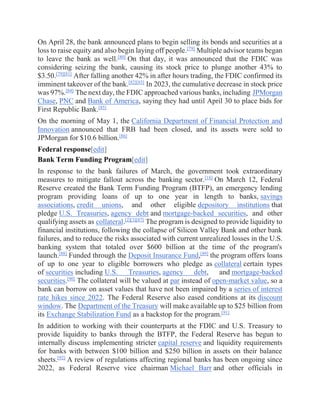 On April 28, the bank announced plans to begin selling its bonds and securities at a
loss to raise equity and also begin laying off people.[79]
Multiple advisor teams began
to leave the bank as well.[80]
On that day, it was announced that the FDIC was
considering seizing the bank, causing its stock price to plunge another 43% to
$3.50.[79][81]
After falling another 42% in after hours trading, the FDIC confirmed its
imminent takeover of the bank.[82][83]
In 2023, the cumulative decrease in stock price
was 97%.[84]
The next day, the FDIC approached various banks, including JPMorgan
Chase, PNC and Bank of America, saying they had until April 30 to place bids for
First Republic Bank.[85]
On the morning of May 1, the California Department of Financial Protection and
Innovation announced that FRB had been closed, and its assets were sold to
JPMorgan for $10.6 billion.[86]
Federal response[edit]
Bank Term Funding Program[edit]
In response to the bank failures of March, the government took extraordinary
measures to mitigate fallout across the banking sector.[18]
On March 12, Federal
Reserve created the Bank Term Funding Program (BTFP), an emergency lending
program providing loans of up to one year in length to banks, savings
associations, credit unions, and other eligible depository institutions that
pledge U.S. Treasuries, agency debt and mortgage-backed securities, and other
qualifying assets as collateral.[2][3][87]
The program is designed to provide liquidity to
financial institutions, following the collapse of Silicon Valley Bank and other bank
failures, and to reduce the risks associated with current unrealized losses in the U.S.
banking system that totaled over $600 billion at the time of the program's
launch.[88]
Funded through the Deposit Insurance Fund,[89]
the program offers loans
of up to one year to eligible borrowers who pledge as collateral certain types
of securities including U.S. Treasuries, agency debt, and mortgage-backed
securities.[90]
The collateral will be valued at par instead of open-market value, so a
bank can borrow on asset values that have not been impaired by a series of interest
rate hikes since 2022. The Federal Reserve also eased conditions at its discount
window. The Department of the Treasury will make available up to $25 billion from
its Exchange Stabilization Fund as a backstop for the program.[91]
In addition to working with their counterparts at the FDIC and U.S. Treasury to
provide liquidity to banks through the BTFP, the Federal Reserve has begun to
internally discuss implementing stricter capital reserve and liquidity requirements
for banks with between $100 billion and $250 billion in assets on their balance
sheets.[92]
A review of regulations affecting regional banks has been ongoing since
2022, as Federal Reserve vice chairman Michael Barr and other officials in
 