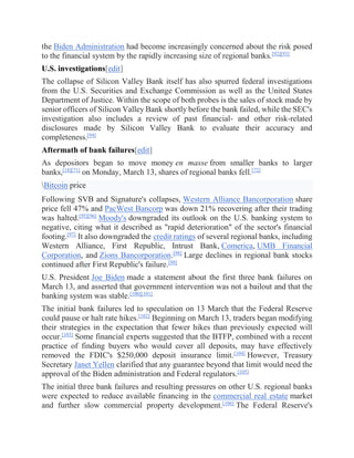 the Biden Administration had become increasingly concerned about the risk posed
to the financial system by the rapidly increasing size of regional banks.[92][93]
U.S. investigations[edit]
The collapse of Silicon Valley Bank itself has also spurred federal investigations
from the U.S. Securities and Exchange Commission as well as the United States
Department of Justice. Within the scope of both probes is the sales of stock made by
senior officers of Silicon Valley Bank shortly before the bank failed, while the SEC's
investigation also includes a review of past financial- and other risk-related
disclosures made by Silicon Valley Bank to evaluate their accuracy and
completeness.[94]
Aftermath of bank failures[edit]
As depositors began to move money en masse from smaller banks to larger
banks,[18][71]
on Monday, March 13, shares of regional banks fell.[72]
Bitcoin price
Following SVB and Signature's collapses, Western Alliance Bancorporation share
price fell 47% and PacWest Bancorp was down 21% recovering after their trading
was halted.[95][96]
Moody's downgraded its outlook on the U.S. banking system to
negative, citing what it described as "rapid deterioration" of the sector's financial
footing.[97]
It also downgraded the credit ratings of several regional banks, including
Western Alliance, First Republic, Intrust Bank, Comerica, UMB Financial
Corporation, and Zions Bancorporation.[98]
Large declines in regional bank stocks
continued after First Republic's failure.[99]
U.S. President Joe Biden made a statement about the first three bank failures on
March 13, and asserted that government intervention was not a bailout and that the
banking system was stable.[100][101]
The initial bank failures led to speculation on 13 March that the Federal Reserve
could pause or halt rate hikes.[102]
Beginning on March 13, traders began modifying
their strategies in the expectation that fewer hikes than previously expected will
occur.[103]
Some financial experts suggested that the BTFP, combined with a recent
practice of finding buyers who would cover all deposits, may have effectively
removed the FDIC's $250,000 deposit insurance limit.[104]
However, Treasury
Secretary Janet Yellen clarified that any guarantee beyond that limit would need the
approval of the Biden administration and Federal regulators.[105]
The initial three bank failures and resulting pressures on other U.S. regional banks
were expected to reduce available financing in the commercial real estate market
and further slow commercial property development.[106]
The Federal Reserve's
 