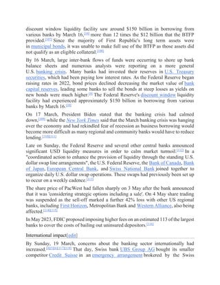 discount window liquidity facility saw around $150 billion in borrowing from
various banks by March 16,[10]
more than 12 times the $12 billion that the BTFP
provided.[107]
Since the majority of First Republic's long term assets were
in municipal bonds, it was unable to make full use of the BTFP as those assets did
not qualify as an eligible collateral.[108]
By 16 March, large inter-bank flows of funds were occurring to shore up bank
balance sheets and numerous analysts were reporting on a more general
U.S. banking crisis. Many banks had invested their reserves in U.S. Treasury
securities, which had been paying low interest rates. As the Federal Reserve began
raising rates in 2022, bond prices declined decreasing the market value of bank
capital reserves, leading some banks to sell the bonds at steep losses as yields on
new bonds were much higher.[9]
The Federal Reserve's discount window liquidity
facility had experienced approximately $150 billion in borrowing from various
banks by March 16.[10]
On 17 March, President Biden stated that the banking crisis had calmed
down,[109]
while the New York Times said that the March banking crisis was hanging
over the economy and had rekindled fear of recession as business borrowing would
become more difficult as many regional and community banks would have to reduce
lending.[110][111]
Late on Sunday, the Federal Reserve and several other central banks announced
significant USD liquidity measures in order to calm market turmoil.[112]
In a
"coordinated action to enhance the provision of liquidity through the standing U.S.
dollar swap line arrangements", the U.S. Federal Reserve, the Bank of Canada, Bank
of Japan, European Central Bank, and Swiss National Bank joined together to
organize daily U.S. dollar swap operations. These swaps had previously been set up
to occur on a weekly cadence.[113]
The share price of PacWest had fallen sharply on 3 May after the bank announced
that it was 'considering strategic options including a sale'. On 4 May share trading
was suspended as the sell-off marked a further 42% loss with other US regional
banks, including First Horizon, Metropolitan Bank and Western Alliance, also being
affected.[114][115]
In May 2023, FDIC proposed imposing higher fees on an estimated 113 of the largest
banks to cover the costs of bailing out uninsured depositors.[116]
International impact[edit]
By Sunday, 19 March, concerns about the banking sector internationally had
increased.[4][5][6][117][118]
That day, Swiss bank UBS Group AG bought its smaller
competitor Credit Suisse in an emergency arrangement brokered by the Swiss
 
