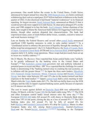 government. One month before the events in the United States, Credit Suisse
announced its largest annual loss since the 2008 financial crisis, as clients continued
withdrawing their cash at a rapid pace; $147 billion had been withdrawn in the fourth
quarter of 2022. It also disclosed it had found "material weaknesses" in its financial
reporting. Its largest investor, Saudi National Bank, announced on March 15 that it
would not provide more support to Credit Suisse. Its share price plunged 25% on the
news and UBS stepped in to buy the bank. Axel Lehmann, former chairman of the
bank, later sought to blame the American bank failures for triggering Credit Suisse's
demise, though other analysts disputed that characterization. The bank had
experienced many years of multi-billion dollar losses, scandals, executive turnover
and weak business strategy.[119]
Late on Sunday the Federal Reserve and several other central banks announced
significant USD liquidity measures in order to calm market turmoil.[117]
In a
"coordinated action to enhance the provision of liquidity through the standing U.S.
dollar swap line arrangements", the U.S. Federal Reserve, the Bank of Canada, Bank
of Japan, European Central Bank (ECB) and Swiss National Bank joined together to
organize daily U.S. dollar swap operations. These swaps had previously been set up
to occur on a weekly cadence.[113]
On 21 March, The Business Times reported that Asian central banks were "unlikely
to be greatly influenced by the banking crisis in the United States and
Europe",[120]
but Australia's central bank governors met and publicly indicated a
potential pause in recent rate hikes. ABC News reported that the challenge for central
banks is determining if the "banking turmoil close to crashing the real economy, or
is inflation still the greater threat."[121]
In Japan the three main lenders, Mitsubishi
UFJ Financial Group, Sumitomo Mitsui Financial Group and Mizuho Financial
Group, lost share value between 10% and 12% due to the market turmoil and their
exposure to the bond market.[122]
Japan's central bank held a crisis meeting in mid-
March while the Topix banks index fell 17%. The fall was led by fears over the SVB
collapse and the risks in Japan's regional banking sector, partly because of exposure
to US interest rate hikes.[123]
The cost to insure against default on Deutsche Bank debt rose substantially on
Friday, 24 March, with the 5-year CDS for the bank's debt rising 70%.[124]
The ECB
and other European central banks raised interest rates the same day.[125]
The
European STOXX 600 index fell around 4% with shares in Deutsche Bank down
more than 14% at one point, closing the day at a loss of around 8%.[126]
The UK's
banking index also fell around 3% led by falls of around 6% for
both Barclays and Standard Chartered and a 4% drop for NatWest. Shares in other
European banks also fell, among them Commerzbank, Austria's Raiffeisen
Bank and the French Société Générale.[127][128][129]
According to the European
 
