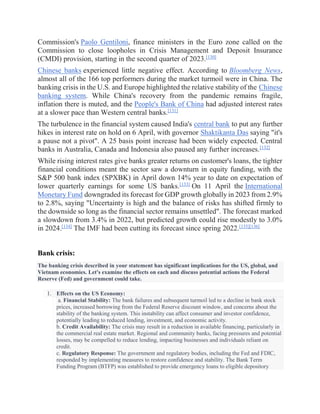 Commission's Paolo Gentiloni, finance ministers in the Euro zone called on the
Commission to close loopholes in Crisis Management and Deposit Insurance
(CMDI) provision, starting in the second quarter of 2023.[130]
Chinese banks experienced little negative effect. According to Bloomberg News,
almost all of the 166 top performers during the market turmoil were in China. The
banking crisis in the U.S. and Europe highlighted the relative stability of the Chinese
banking system. While China's recovery from the pandemic remains fragile,
inflation there is muted, and the People's Bank of China had adjusted interest rates
at a slower pace than Western central banks.[131]
The turbulence in the financial system caused India's central bank to put any further
hikes in interest rate on hold on 6 April, with governor Shaktikanta Das saying "it's
a pause not a pivot". A 25 basis point increase had been widely expected. Central
banks in Australia, Canada and Indonesia also paused any further increases.[132]
While rising interest rates give banks greater returns on customer's loans, the tighter
financial conditions meant the sector saw a downturn in equity funding, with the
S&P 500 bank index (SPXBK) in April down 14% year to date on expectation of
lower quarterly earnings for some US banks.[133]
On 11 April the International
Monetary Fund downgraded its forecast for GDP growth globally in 2023 from 2.9%
to 2.8%, saying "Uncertainty is high and the balance of risks has shifted firmly to
the downside so long as the financial sector remains unsettled". The forecast marked
a slowdown from 3.4% in 2022, but predicted growth could rise modestly to 3.0%
in 2024.[134]
The IMF had been cutting its forecast since spring 2022.[135][136]
Bank crisis:
The banking crisis described in your statement has significant implications for the US, global, and
Vietnam economies. Let's examine the effects on each and discuss potential actions the Federal
Reserve (Fed) and government could take.
1. Effects on the US Economy:
a. Financial Stability: The bank failures and subsequent turmoil led to a decline in bank stock
prices, increased borrowing from the Federal Reserve discount window, and concerns about the
stability of the banking system. This instability can affect consumer and investor confidence,
potentially leading to reduced lending, investment, and economic activity.
b. Credit Availability: The crisis may result in a reduction in available financing, particularly in
the commercial real estate market. Regional and community banks, facing pressures and potential
losses, may be compelled to reduce lending, impacting businesses and individuals reliant on
credit.
c. Regulatory Response: The government and regulatory bodies, including the Fed and FDIC,
responded by implementing measures to restore confidence and stability. The Bank Term
Funding Program (BTFP) was established to provide emergency loans to eligible depository
 
