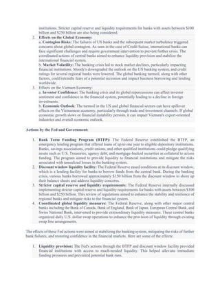 institutions. Stricter capital reserve and liquidity requirements for banks with assets between $100
billion and $250 billion are also being considered.
2. Effects on the Global Economy:
a. Contagion Risks: The failures of US banks and the subsequent market turbulence triggered
concerns about global contagion. As seen in the case of Credit Suisse, international banks can
face significant challenges and require government intervention to prevent further crisis. The
coordinated actions of central banks aimed to enhance liquidity provision and stabilize the
international financial system.
b. Market Volatility: The banking crisis led to stock market declines, particularly impacting
financial institutions. Moody's downgraded the outlook on the US banking system, and credit
ratings for several regional banks were lowered. The global banking turmoil, along with other
factors, could rekindle fears of a potential recession and impact business borrowing and lending
worldwide.
3. Effects on the Vietnam Economy:
a. Investor Confidence: The banking crisis and its global repercussions can affect investor
sentiment and confidence in the financial system, potentially leading to a decline in foreign
investments.
b. Economic Outlook: The turmoil in the US and global financial sectors can have spillover
effects on the Vietnamese economy, particularly through trade and investment channels. If global
economic growth slows or financial instability persists, it can impact Vietnam's export-oriented
industries and overall economic outlook.
Actions by the Fed and Government:
1. Bank Term Funding Program (BTFP): The Federal Reserve established the BTFP, an
emergency lending program that offered loans of up to one year to eligible depository institutions.
Banks, savings associations, credit unions, and other qualified institutions could pledge qualifying
assets such as U.S. Treasuries, agency debt, and mortgage-backed securities as collateral to access
funding. The program aimed to provide liquidity to financial institutions and mitigate the risks
associated with unrealized losses in the banking system.
2. Discount window liquidity facility: The Federal Reserve eased conditions at its discount window,
which is a lending facility for banks to borrow funds from the central bank. During the banking
crisis, various banks borrowed approximately $150 billion from the discount window to shore up
their balance sheets and address liquidity concerns.
3. Stricter capital reserve and liquidity requirements: The Federal Reserve internally discussed
implementing stricter capital reserve and liquidity requirements for banks with assets between $100
billion and $250 billion. This review of regulations aimed to enhance the stability and resilience of
regional banks and mitigate risks to the financial system.
4. Coordinated global liquidity measures: The Federal Reserve, along with other major central
banks including the Bank of Canada, Bank of England, Bank of Japan, European Central Bank, and
Swiss National Bank, intervened to provide extraordinary liquidity measures. These central banks
organized daily U.S. dollar swap operations to enhance the provision of liquidity through existing
swap line arrangements.
The effects of these Fed actions were aimed at stabilizing the banking system, mitigating the risks of further
bank failures, and restoring confidence in the financial markets. Here are some of the effects:
1. Liquidity provision: The Fed's actions through the BTFP and discount window facility provided
financial institutions with access to much-needed liquidity. This helped alleviate immediate
funding pressures and prevented potential bank runs.
 