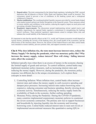 2. Deposit safety: The joint communiqué by the federal bank regulators, including the FDIC, assured
depositors that all deposits at Silicon Valley Bank and Signature Bank would be honored. This
reassurance aimed to prevent a loss of confidence in the banking system and a widespread
withdrawal of deposits.
3. Market stabilization: The coordinated global liquidity measures provided by central banks helped
calm market turmoil and prevent further disruptions in the financial system. These measures aimed
to restore stability and confidence in the markets, reducing the negative impact on stock prices and
preventing a broader financial crisis.
4. Regulatory improvements: The discussions around implementing stricter capital reserve and
liquidity requirements for regional banks signaled a commitment to strengthening the banking
sector's resilience. These potential regulatory improvements aimed to mitigate future risks and
enhance the overall stability of the financial system.
It's important to note that the specific effects on the U.S., world, and Vietnam economies would depend on
various factors, including the severity of the banking crisis, the overall health of the economies, and the
effectiveness of the measures taken. However, the actions of the Federal Reserve and other central banks
were intended to restore stability, prevent systemic risks, and support economic recovery.
Câu 4: Why does inflation rise, the state must increase interest rates, reduce the
Money Supply? Or during the pandemic, what was monetary policy like? Why
increase the money supply, reduce interest? How will rising / falling interest
rates affect the economy?
Inflation typically rises when there is an excess of money in the economy chasing
the limited supply of goods and services. To control inflation, central banks may
implement monetary policy measures, such as increasing interest rates and
reducing the money supply. However, during the pandemic, the monetary policy
response was different due to the unique circumstances. Let's explore these
concepts in more detail:
1. Controlling Inflation: When inflation rises, central banks often increase
interest rates and reduce the money supply to curb excessive spending and
dampen price pressures. Increasing interest rates makes borrowing more
expensive, reducing consumer and business spending, thereby slowing down
economic activity. Simultaneously, reducing the money supply limits the
availability of funds in the economy, further curbing spending.
2. Monetary Policy during the Pandemic: During the COVID-19 pandemic,
many countries implemented expansionary monetary policies to counteract
the severe economic contraction. The primary aim was to support businesses
and households by injecting liquidity into the economy and lowering
borrowing costs. Central banks reduced interest rates to near-zero levels or
implemented unconventional measures like quantitative easing (QE) to
 