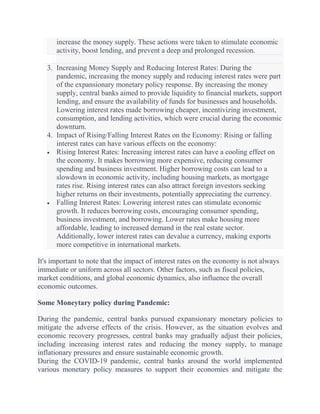 increase the money supply. These actions were taken to stimulate economic
activity, boost lending, and prevent a deep and prolonged recession.
3. Increasing Money Supply and Reducing Interest Rates: During the
pandemic, increasing the money supply and reducing interest rates were part
of the expansionary monetary policy response. By increasing the money
supply, central banks aimed to provide liquidity to financial markets, support
lending, and ensure the availability of funds for businesses and households.
Lowering interest rates made borrowing cheaper, incentivizing investment,
consumption, and lending activities, which were crucial during the economic
downturn.
4. Impact of Rising/Falling Interest Rates on the Economy: Rising or falling
interest rates can have various effects on the economy:
 Rising Interest Rates: Increasing interest rates can have a cooling effect on
the economy. It makes borrowing more expensive, reducing consumer
spending and business investment. Higher borrowing costs can lead to a
slowdown in economic activity, including housing markets, as mortgage
rates rise. Rising interest rates can also attract foreign investors seeking
higher returns on their investments, potentially appreciating the currency.
 Falling Interest Rates: Lowering interest rates can stimulate economic
growth. It reduces borrowing costs, encouraging consumer spending,
business investment, and borrowing. Lower rates make housing more
affordable, leading to increased demand in the real estate sector.
Additionally, lower interest rates can devalue a currency, making exports
more competitive in international markets.
It's important to note that the impact of interest rates on the economy is not always
immediate or uniform across all sectors. Other factors, such as fiscal policies,
market conditions, and global economic dynamics, also influence the overall
economic outcomes.
Some Moneytary policy during Pandemic:
During the pandemic, central banks pursued expansionary monetary policies to
mitigate the adverse effects of the crisis. However, as the situation evolves and
economic recovery progresses, central banks may gradually adjust their policies,
including increasing interest rates and reducing the money supply, to manage
inflationary pressures and ensure sustainable economic growth.
During the COVID-19 pandemic, central banks around the world implemented
various monetary policy measures to support their economies and mitigate the
 